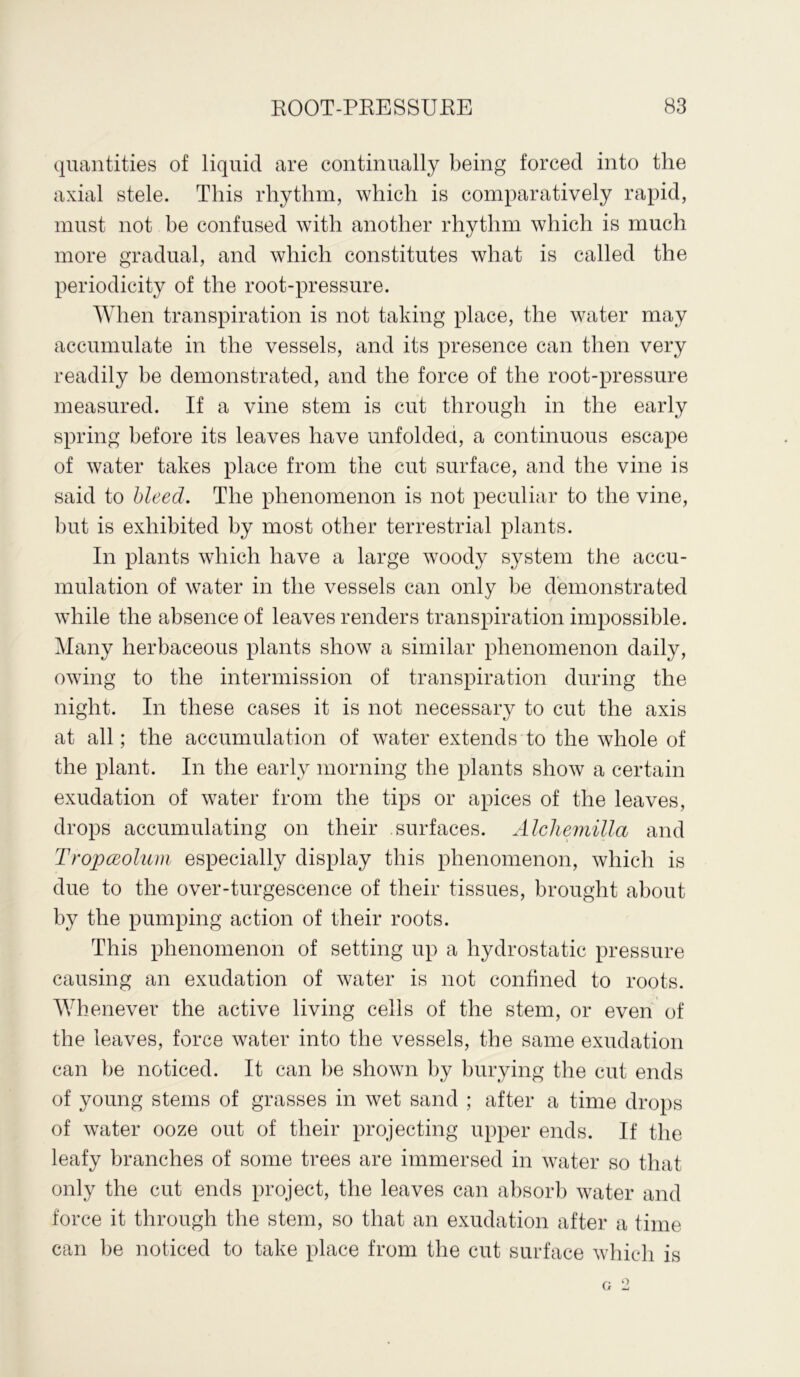 quantities of liquid are continually being forced into the axial stele. This rhythm, which is comparatively rapid, must not be confused with another rhythm which is much more gradual, and which constitutes what is called the periodicity of the root-pressure. When transpiration is not taking place, the water may accumulate in the vessels, and its presence can then very readily be demonstrated, and the force of the root-pressure measured. If a vine stem is cut through in the early spring before its leaves have unfolded, a continuous escape of water takes place from the cut surface, and the vine is said to bleed. The phenomenon is not peculiar to the vine, but is exhibited by most other terrestrial plants. In plants which have a large woody system the accu- mulation of water in the vessels can only be demonstrated while the absence of leaves renders transpiration impossible. Many herbaceous plants show a similar phenomenon daily, owing to the intermission of transpiration during the night. In these cases it is not necessary to cut the axis at all; the accumulation of water extends to the whole of the plant. In the early morning the plants show a certain exudation of water from the tips or apices of the leaves, drops accumulating on their surfaces. Alchemilla and Tropceolum especially display this phenomenon, which is due to the over-turgescence of their tissues, brought about by the pumping action of their roots. This phenomenon of setting up a hydrostatic pressure causing an exudation of water is not confined to roots. Whenever the active living cells of the stem, or even of the leaves, force water into the vessels, the same exudation can be noticed. It can be shown by burying the cut ends of young stems of grasses in wet sand ; after a time drops of water ooze out of their projecting upper ends. If the leafy branches of some trees are immersed in water so that only the cut ends project, the leaves can absorb water and force it through the stem, so that an exudation after a time can be noticed to take place from the cut surface which is