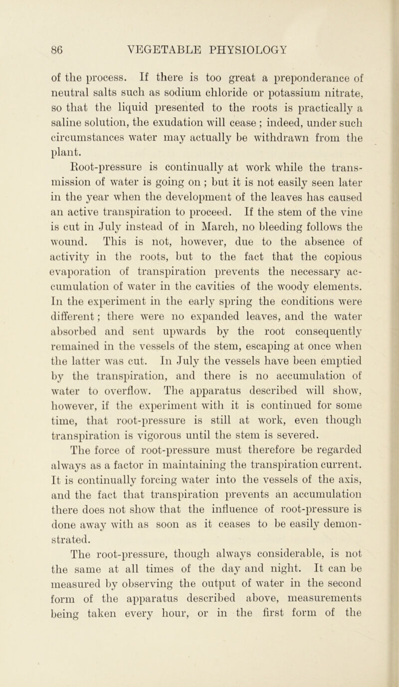 of the process. If there is too great a preponderance of neutral salts such as sodium chloride or potassium nitrate, so that the liquid presented to the roots is practically a saline solution, the exudation will cease ; indeed, under such circumstances water may actually be withdrawn from the plant. Root-pressure is continually at work while the trans- mission of water is going on ; but it is not easily seen later in the year when the development of the leaves has caused an active transpiration to proceed. If the stem of the vine is cut in July instead of in March, no bleeding follows the wound. This is not, however, due to the absence of activity in the roots, but to the fact that the copious evaporation of transpiration prevents the necessary ac- cumulation of water in the cavities of the woody elements. In the experiment in the early spring the conditions were different; there were no expanded leaves, and the water absorbed and sent upwards by the root consequently remained in the vessels of the stem, escaping at once when the latter was cut. In July the vessels have been emptied by the transpiration, and there is no accumulation of water to overflow. The apparatus described will show, however, if the experiment with it is continued for some time, that root-pressure is still at work, even though transpiration is vigorous until the stem is severed. The force of root-pressure must therefore be regarded always as a factor in maintaining the transpiration current. It is continually forcing water into the vessels of the axis, and the fact that transpiration prevents an accumulation there does not show that the influence of root-pressure is done away with as soon as it ceases to be easily demon- strated. The root-pressure, though always considerable, is not the same at all times of the day and night. It can be measured by observing the output of water in the second form of the apparatus described above, measurements being taken every hour, or in the first form of the
