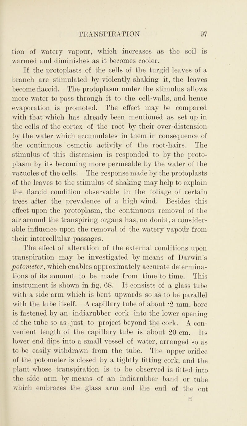 tion of watery vapour, which increases as the soil is warmed and diminishes as it becomes cooler. If the protoplasts of the cells of the turgid leaves of a branch are stimulated by violently shaking it, the leaves become flaccid. The protoplasm under the stimulus allows more water to pass through it to the cell-walls, and hence evaporation is promoted. The effect may he compared with that which has already been mentioned as set up in the cells of the cortex of the root by their over-distension by the water which accumulates in them in consequence of the continuous osmotic activity of the root-hairs. The stimulus of this distension is responded to by the proto- plasm by its becoming more permeable by the water of the vacuoles of the cells. The response made by the protoplasts of the leaves to the stimulus of shaking may help to explain the flaccid condition observable in the foliage of certain trees after the prevalence of a high wind. Besides this effect upon the protoplasm, the continuous removal of the air around the transpiring organs has, no doubt, a consider- able influence upon the removal of the watery vapour from their intercellular passages. The effect of alteration of the external conditions upon transpiration may be investigated by means of Darwin’s potometer, which enables approximately accurate determina- tions of its amount to be made from time to time. This instrument is shown in fig. G8. It consists of a glass tube with a side arm which is bent upwards so as to he parallel with the tube itself. A capillary tube of about *2 mm. bore is fastened by an indiarubber cork into the lower opening of the tube so as just to project beyond the cork. A con- venient length of the capillary tube is about 20 cm. Its lower end dips into a small vessel of water, arranged so as to be easily withdrawn from the tube. The upper orifice of the potometer is closed by a tightly fitting cork, and the plant whose transpiration is to be observed is fitted into the side arm by means of an indiarubber band or tube which embraces the glass arm and the end of the cut H
