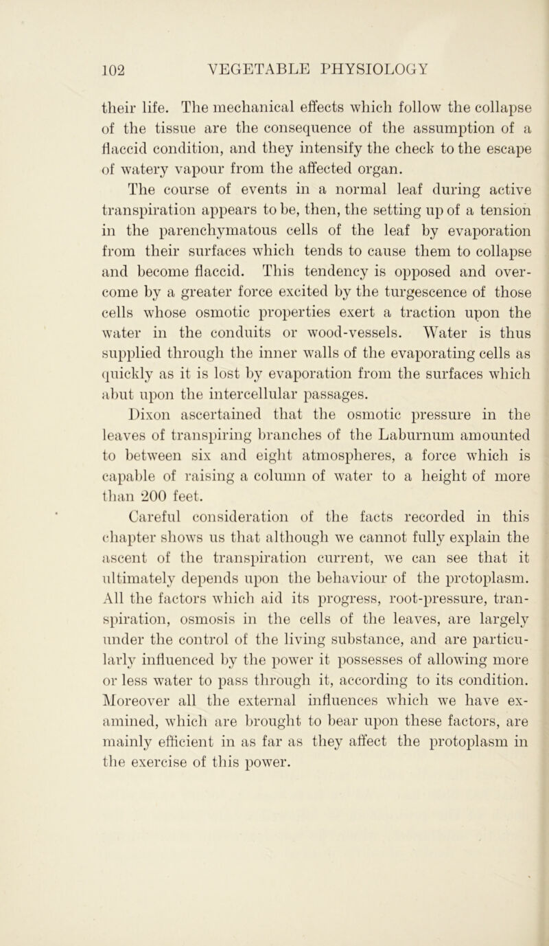 their life. The mechanical effects which follow the collapse of the tissue are the consequence of the assumption of a flaccid condition, and they intensify the check to the escape of watery vapour from the affected organ. The course of events in a normal leaf during active transpiration appears to be, then, the setting up of a tension in the parenchymatous cells of the leaf by evaporation from their surfaces which tends to cause them to collapse and become flaccid. This tendency is opposed and over- come by a greater force excited by the turgescence of those cells whose osmotic properties exert a traction upon the water in the conduits or wood-vessels. Water is thus supplied through the inner walls of the evaporating cells as quickly as it is lost by evaporation from the surfaces which abut upon the intercellular passages. Dixon ascertained that the osmotic pressure in the leaves of transpiring branches of the Laburnum amounted to between six and eight atmospheres, a force which is capable of raising a column of water to a height of more than 200 feet. Careful consideration of the facts recorded in this chapter shows us that although we cannot fully explain the ascent of the transpiration current, we can see that it ultimately depends upon the behaviour of the protoplasm. All the factors which aid its progress, root-pressure, tran- spiration, osmosis in the cells of the leaves, are largely under the control of the living substance, and are particu- larly influenced by the power it possesses of allowing more or less water to pass through it, according to its condition. Moreover all the external influences which we have ex- amined, which are brought to bear upon these factors, are mainly efficient in as far as they affect the protoplasm in the exercise of this power.