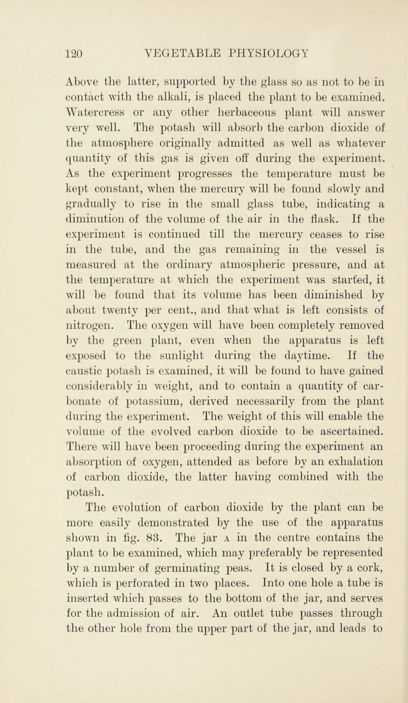 Above the latter, supported by the glass so as not to be in contact with the alkali, is placed the plant to be examined. Watercress or any other herbaceous plant will answer very well. The potash will absorb the carbon dioxide of the atmosphere originally admitted as well as whatever quantity of this gas is given off during the experiment. As the experiment progresses the temperature must be kept constant, when the mercury will be found slowly and gradually to rise in the small glass tube, indicating a diminution of the volume of the air in the flask. If the experiment is continued till the mercury ceases to rise in the tube, and the gas remaining in the vessel is measured at the ordinary atmospheric pressure, and at the temperature at which the experiment was started, it will be found that its volume has been diminished by about twenty per cent., and that what is left consists of nitrogen. The oxygen will have been completely removed by the green plant, even when the apparatus is left exposed to the sunlight during the daytime. If the caustic potash is examined, it will be found to have gained considerably in weight, and to contain a quantity of car- bonate of potassium, derived necessarily from the plant during the experiment. The weight of this will enable the volume of the evolved carbon dioxide to be ascertained. There will have been proceeding during the experiment an absorption of oxygen, attended as before by an exhalation of carbon dioxide, the latter having combined with the potash. The evolution of carbon dioxide by the plant can be more easily demonstrated by the use of the apparatus shown in tig. 83. The jar a in the centre contains the plant to be examined, which may preferably be represented by a number of germinating peas. It is closed by a cork, which is perforated in two places. Into one hole a tube is inserted which passes to the bottom of the jar, and serves for the admission of air. An outlet tube passes through the other hole from the upper part of the jar, and leads to