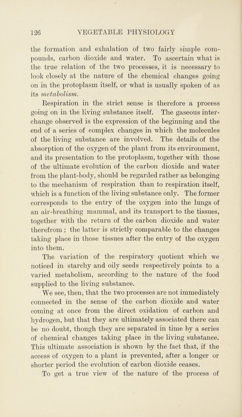 the formation and exhalation of two fairly simple com- pounds, carbon dioxide and water. To ascertain what is the true relation of the two processes, it is necessary to look closely at the nature of the chemical changes going on in the protoplasm itself, or what is usually spoken of as its metabolism. Respiration in the strict sense is therefore a process going on in the living substance itself. The gaseous inter- change observed is the expression of the beginning and the end of a series of complex changes in which the molecules of the living substance are involved. The details of the absorption of the oxygen of the plant from its environment, and its presentation to the protoplasm, together with those of the ultimate evolution of the carbon dioxide and water from the plant-body, should be regarded rather as belonging to the mechanism of respiration than to respiration itself, which is a function of the living substance only. The former corresponds to the entry of the oxygen into the lungs of an air-breathing mammal, and its transport to the tissues, together with the return of the carbon dioxide and water therefrom ; the latter is strictly comparable to the changes taking place in those tissues after the entry of the oxygen into them. The variation of the respiratory quotient which we noticed in starchy and oily seeds respectively points to a varied metabolism, according to the nature of the food supplied to the living substance. We see, then, that the two processes are not immediately connected in the sense of the carbon dioxide and water coming at once from the direct oxidation of carbon and hydrogen, but that they are ultimately associated there can be no doubt, though they are separated in time by a series of chemical changes taking place in the living substance. This ultimate association is shown by the fact that, if the access of oxygen to a plant is prevented, after a longer or shorter period the evolution of carbon dioxide ceases. To get a true view of the nature of the process of