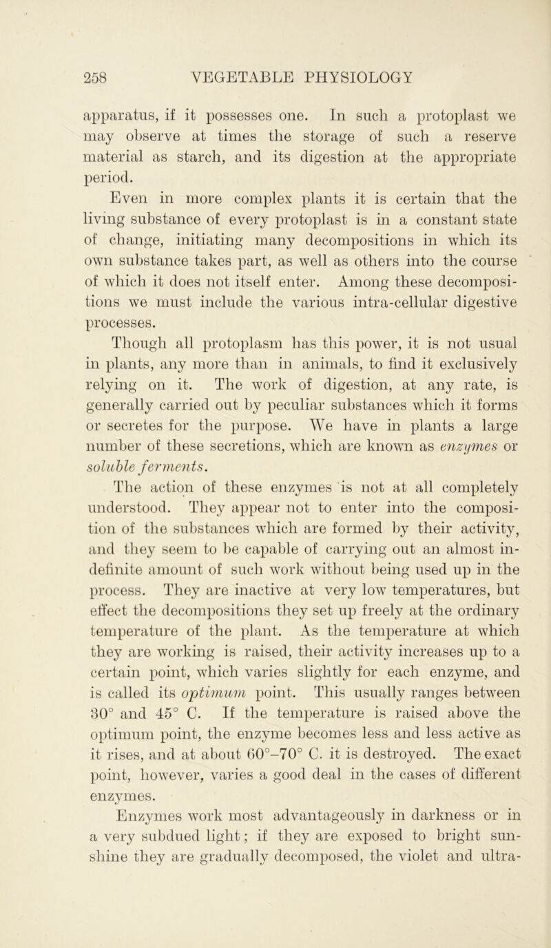 apparatus, if it possesses one. In such a protoplast we may observe at times the storage of such a reserve material as starch, and its digestion at the appropriate period. Even in more complex plants it is certain that the living substance of every protoplast is in a constant state of change, initiating many decompositions in which its own substance takes part, as well as others into the course of which it does not itself enter. Among these decomposi- tions we must include the various intra-cellular digestive processes. Though all protoplasm has this power, it is not usual in plants, any more than in animals, to find it exclusively relying on it. The work of digestion, at any rate, is generally carried out by peculiar substances which it forms or secretes for the purpose. We have in plants a large number of these secretions, which are known as enzymes or soluble ferments. The action of these enzymes is not at all completely understood. They appear not to enter into the composi- tion of the substances which are formed by their activity, and they seem to be capable of carrying out an almost in- definite amount of such work without being used up in the process. They are inactive at very low temperatures, but effect the decompositions they set up freely at the ordinary temperature of the plant. As the temperature at which they are working is raised, their activity increases up to a certain point, which varies slightly for each enzyme, and is called its optimum point. This usually ranges between 30° and 45° C. If the temperature is raised above the optimum point, the enzyme becomes less and less active as it rises, and at about ()0°-70° C. it is destroyed. The exact point, however, varies a good deal in the cases of different enzymes. Enzymes work most advantageously in darkness or in a very subdued light; if they are exposed to bright sun- shine they are gradually decomposed, the violet and ultra-