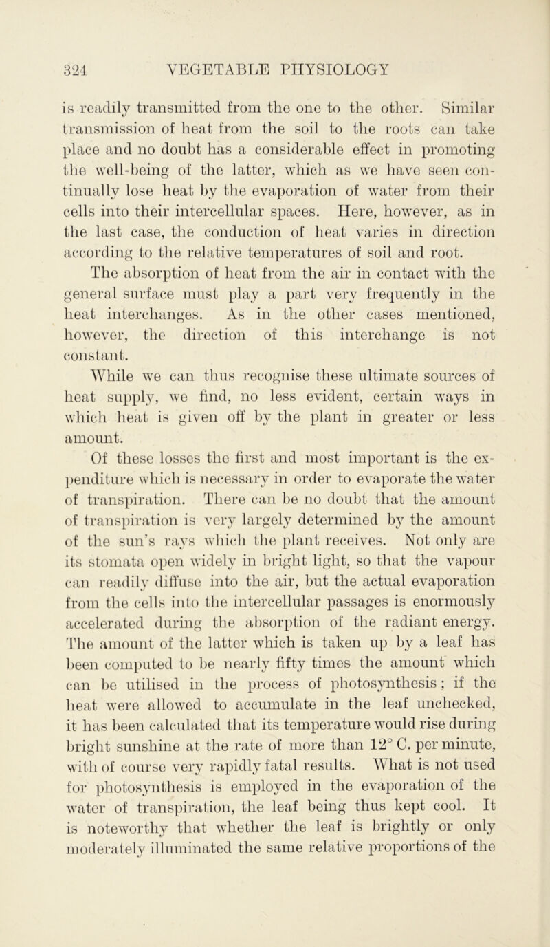 is readily transmitted from the one to the other. Similar transmission of heat from the soil to the roots can take place and no doubt has a considerable effect in promoting the well-being of the latter, which as we have seen con- tinually lose heat by the evaporation of water from their cells into their intercellular spaces. Here, however, as in the last case, the conduction of heat varies in direction according to the relative temperatures of soil and root. The absorption of heat from the air in contact with the general surface must play a part very frequently in the heat interchanges. As in the other cases mentioned, however, the direction of this interchange is not constant. While we can thus recognise these ultimate sources of heat supply, we find, no less evident, certain ways in which heat is given off by the plant in greater or less amount. Of these losses the first and most important is the ex- penditure which is necessary in order to evaporate the water of transpiration. There can be no doubt that the amount of transpiration is very largely determined by the amount of the sun’s rays which the plant receives. Not only are its stomata open widely in bright light, so that the vapour can readily diffuse into the air, but the actual evaporation from the cells into the intercellular passages is enormously accelerated during the absorption of the radiant energy. The amount of the latter which is taken up by a leaf has been computed to be nearly fifty times the amount which can be utilised in the process of photosynthesis; if the heat were allowed to accumulate in the leaf unchecked, it has been calculated that its temperature would rise during bright sunshine at the rate of more than 12° C. per minute, with of course very rapidly fatal results. What is not used for photosynthesis is employed in the evaporation of the water of transpiration, the leaf being thus kept cool. It is noteworthy that whether the leaf is brightly or only moderately illuminated the same relative proportions of the