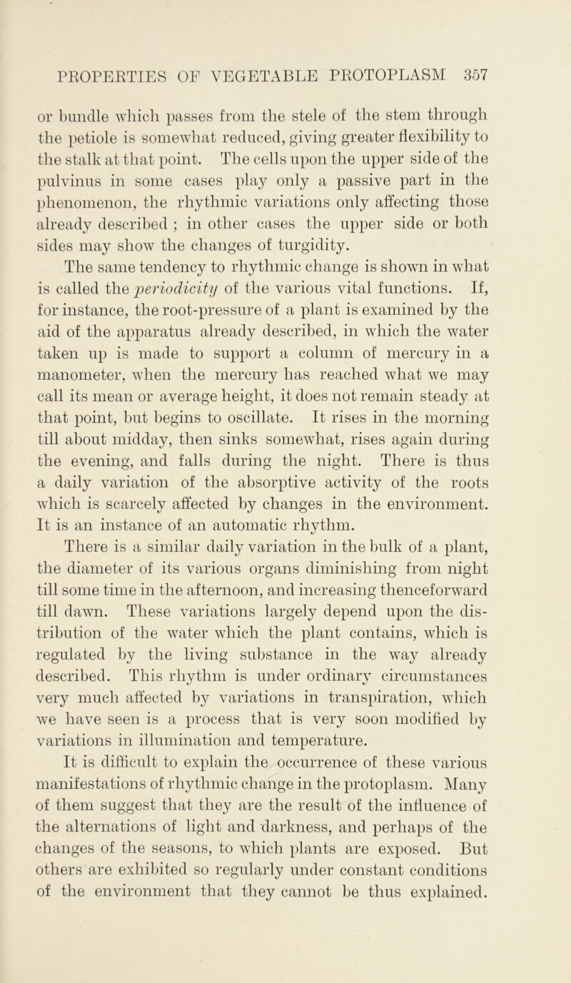 or bundle which passes from the stele of the stem through the petiole is somewhat reduced, giving greater flexibility to the stalk at that point. The cells upon the upper side of the pulvinus in some cases play only a passive part in the phenomenon, the rhythmic variations only affecting those already described ; in other cases the upper side or both sides may show the changes of turgidity. The same tendency to rhythmic change is shown in what is called the periodicity of the various vital functions. If, for instance, the root-pressure of a plant is examined by the aid of the apparatus already described, in which the water taken up is made to support a column of mercury in a manometer, when the mercury has reached what we may call its mean or average height, it does not remain steady at that point, but begins to oscillate. It rises in the morning till about midday, then sinks somewhat, rises again during the evening, and falls during the night. There is thus a daily variation of the absorptive activity of the roots which is scarcely affected by changes in the environment. It is an instance of an automatic rhythm. There is a similar daily variation in the bulk of a plant, the diameter of its various organs diminishing from night till some time in the afternoon, and increasing thenceforward till dawn. These variations largely depend upon the dis- tribution of the water which the plant contains, which is regulated by the living substance in the way already described. This rhythm is under ordinary circumstances very much affected by variations in transpiration, which we have seen is a process that is very soon modified by variations in illumination and temperature. It is difficult to explain the occurrence of these various manifestations of rhythmic change in the protoplasm. Many of them suggest that they are the result of the influence of the alternations of light and darkness, and perhaps of the changes of the seasons, to which plants are exposed. But others are exhibited so regularly under constant conditions of the environment that they cannot be thus explained.