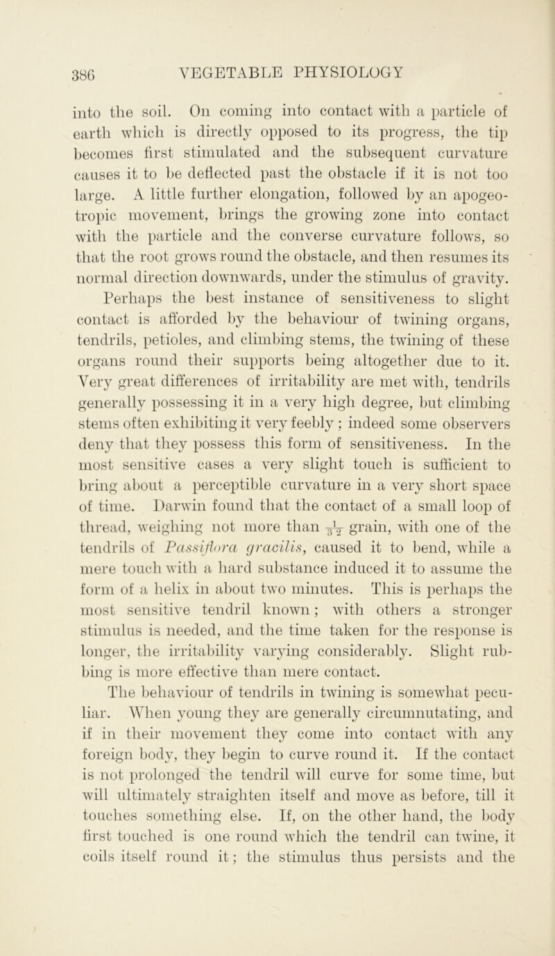into the soil. On coining into contact with a particle of earth which is directly opposed to its progress, the tip becomes first stimulated and the subsequent curvature causes it to be deflected past the obstacle if it is not too large. A. little further elongation, followed by an apogeo- tropic movement, brings the growing zone into contact with the particle and the converse curvature follows, so that the root grows round the obstacle, and then resumes its normal direction downwards, under the stimulus of gravity. Perhaps the best instance of sensitiveness to slight contact is afforded by the behaviour of twining organs, tendrils, petioles, and climbing stems, the twining of these organs round their supports being altogether due to it. Very great differences of irritability are met with, tendrils generally possessing it in a very high degree, but climbing stems often exhibiting it very feebly ; indeed some observers deny that they possess this form of sensitiveness. In the most sensitive cases a very slight touch is sufficient to bring about a perceptible curvature in a very short space of time. Darwin found that the contact of a small loop of thread, weighing not more than ^ grain, with one of the tendrils of Passifiora gracilis, caused it to bend, while a mere touch with a hard substance induced it to assume the form of a helix in about two minutes. This is perhaps the most sensitive tendril known; with others a stronger stimulus is needed, and the time taken for the response is longer, the irritability varying considerably. Slight rub- bing is more effective than mere contact. The behaviour of tendrils in twining is somewhat pecu- liar. When young they are generally circumnutating, and if in their movement they come into contact with any foreign body, they begin to curve round it. If the contact is not prolonged the tendril will curve for some time, but will ultimately straighten itself and move as before, till it touches something else. If, on the other hand, the body first touched is one round which the tendril can twine, it coils itself round it; the stimulus thus persists and the