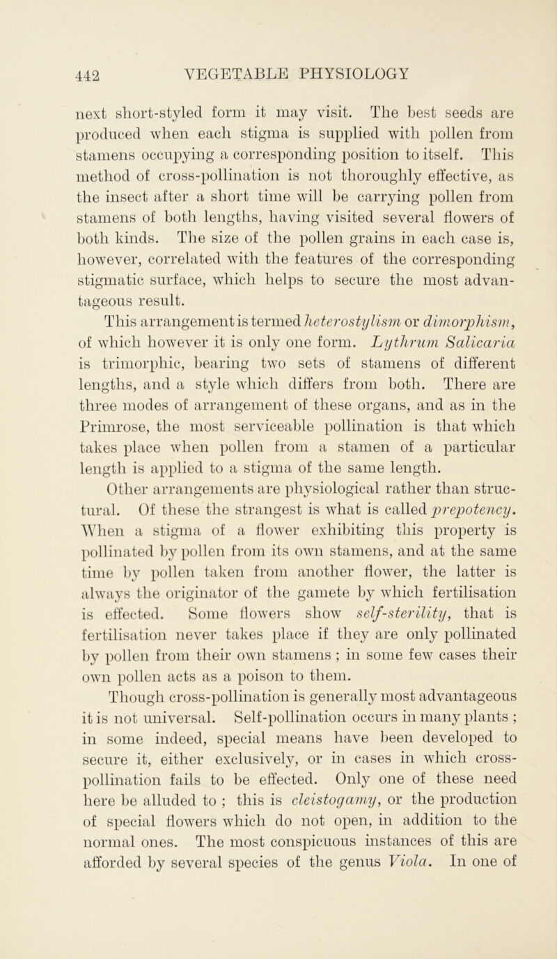 next short-styled form it may visit. The best seeds are produced when each stigma is supplied with pollen from stamens occupying a corresponding position to itself. This method of cross-pollination is not thoroughly effective, as the insect after a short time will be carrying pollen from stamens of both lengths, having visited several flowers of both kinds. The size of the pollen grains in each case is, however, correlated with the features of the corresponding stigmatic surface, which helps to secure the most advan- tageous result. This arrangement is termed heterostylism or dimorphism, of which however it is only one form. Lythrum Salicaria is trimorpliic, bearing two sets of stamens of different lengths, and a style which differs from both. There are three modes of arrangement of these organs, and as in the Primrose, the most serviceable pollination is that which takes place when pollen from a stamen of a particular length is applied to a stigma of the same length. Other arrangements are physiological rather than struc- tural. Of these the strangest is what is called prepotency. When a stigma of a flower exhibiting this property is pollinated by pollen from its own stamens, and at the same time by pollen taken from another flower, the latter is always the originator of the gamete by which fertilisation is effected. Some flowers show self-sterility, that is fertilisation never takes place if they are only pollinated by pollen from their own stamens ; in some few cases their own pollen acts as a poison to them. Though cross-pollination is generally most advantageous it is not universal. Self-pollination occurs in many plants ; in some indeed, special means have been developed to secure it, either exclusively, or in cases in which cross- pollination fails to be effected. Only one of these need here be alluded to ; this is eleistogamy, or the production of special flowers which do not open, in addition to the normal ones. The most conspicuous instances of this are afforded by several species of the genus Viola. In one of