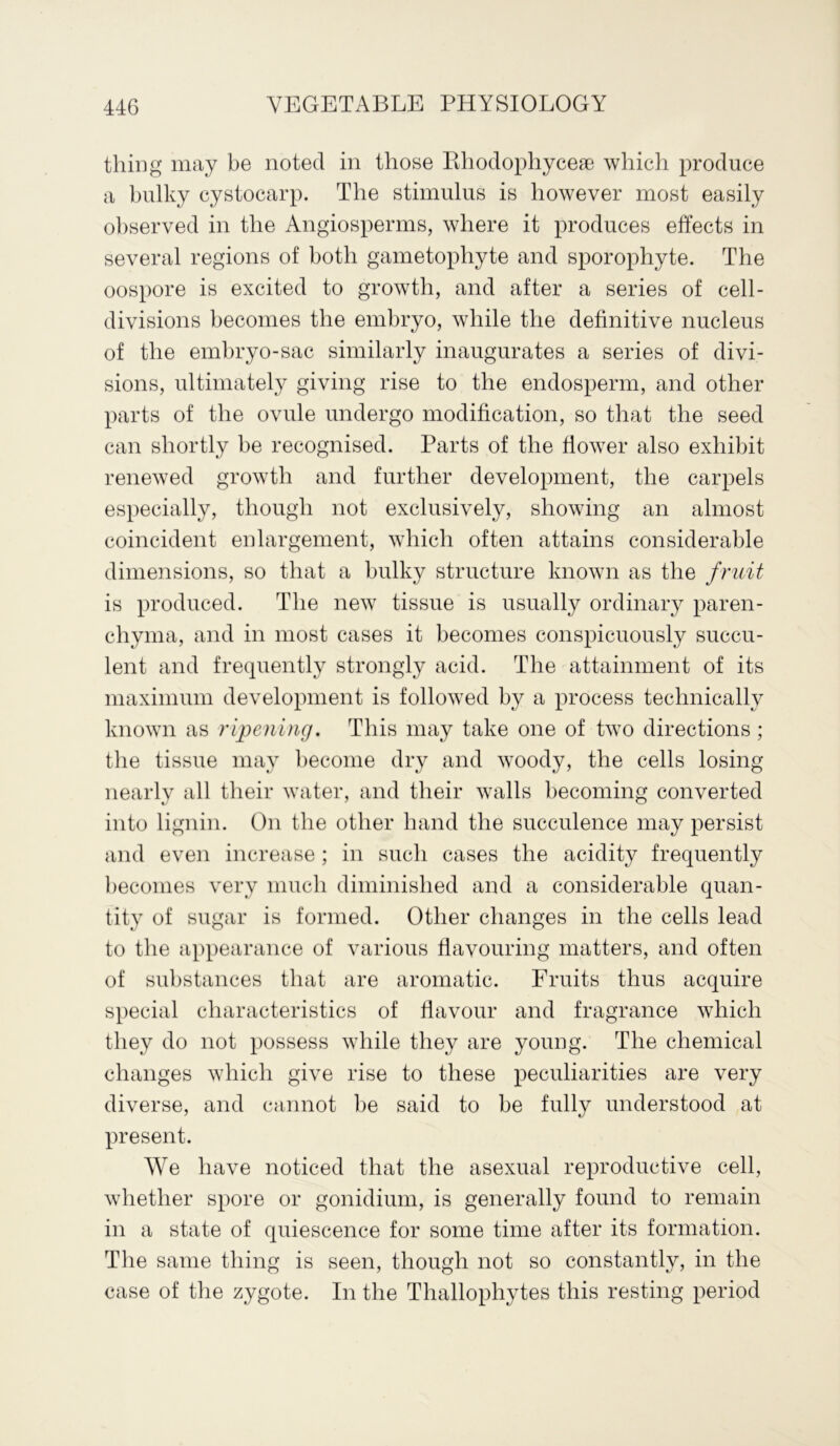 thing may be noted in those Rhodophycese which produce a bulky cystocarp. The stimulus is however most easily observed in the Angiosperms, where it produces effects in several regions of both gametophyte and sporophyte. The oospore is excited to growth, and after a series of cell- divisions becomes the embryo, while the definitive nucleus of the embryo-sac similarly inaugurates a series of divi- sions, ultimately giving rise to the endosperm, and other parts of the ovule undergo modification, so that the seed can shortly be recognised. Parts of the fiower also exhibit renewed growth and further development, the carpels especially, though not exclusively, showing an almost coincident enlargement, which often attains considerable dimensions, so that a bulky structure known as the fruit is produced. The new tissue is usually ordinary paren- chyma, and in most cases it becomes conspicuously succu- lent and frequently strongly acid. The attainment of its maximum development is followed by a process technically known as ripening. This may take one of two directions ; the tissue may become dry and woody, the cells losing nearly all their water, and their walls becoming converted into lignin. On the other hand the succulence may persist and even increase ; in such cases the acidity frequently becomes very much diminished and a considerable quan- tity of sugar is formed. Other changes in the cells lead to the appearance of various flavouring matters, and often of substances that are aromatic. Fruits thus acquire special characteristics of flavour and fragrance which they do not possess while they are young. The chemical changes which give rise to these peculiarities are very diverse, and cannot be said to be fully understood at present. We have noticed that the asexual reproductive cell, whether spore or gonidium, is generally found to remain in a state of quiescence for some time after its formation. The same thing is seen, though not so constantly, in the case of the zygote. In the Thallophytes this resting period