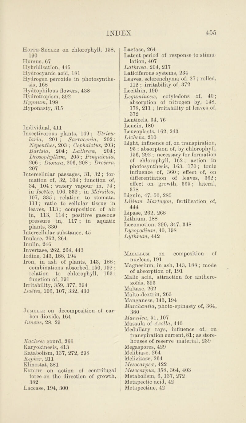 Hoppe-Seyler on chlorophyll, 158, 190 Humus, 67 Hybridisation, 445 Hydrocyanic acid, 181 Hydrogen peroxide in photosynthe- sis, 168 Hydrophilous flowers, 438 Hydrotropism, 392 Hiypnum, 198 Hyponasty, 315 Individual, 411 Insectivorous plants, 149 ; Utricu- laria, 201 ; Sarracenia, 202; Nepenthes, 203 ; Cephalotus, 203; Bartsia, 204; Lathreea, 204 ; Drosophyllum, 205 ; Pinguicula, 206 ; Dioncea, 206, 208 ; Drosera, 207 Intercellular passages, 31, 32 ; for- mation of, 32, 104 ; function of, 34, 104 ; watery vapour in, 74 ; in Isoetes, 106, 332 ; in Marsilea, 107, 335 ; relation to stomata, 111; ratio to cellular tissue in leaves, 113; composition of air in, 113, 114; positive gaseous pressure in, 117 ; in aquatic plants, 330 Intercellular substance, 45 Inulase, 262, 264 Inulin, 246 Invertase, 262, 264, 443 Iodine, 143, 188, 194 Iron, in ash of plants, 143, 188; combinations absorbed, 150, 192 ; relation to chlorophyll, 163 ; function of, 191 Irritability, 359, 377, 394 Isoetes, 106, 107, 332, 430 Jumelle on decomposition of car- bon dioxide, 164 Juncus, 28, 29 Kachree gourd, 266 Karyokinesis, 413 Katabolism, 137, 272, 298 Kephir, 211 Klinostat, 381 Knight on action of centrifugal force on the direction of growth, 382 Laccase, 194, 300 Lactase, 264 Latent period of response to stimu- lation, 407 Lathreea, 204, 217 Laticiferous systems, 234 Leaves, sclerenchyma of, 27; rolled, 112 ; irritability of, 372 Lecithin, 190 Leguminosee, cotyledons of, 40; absorption of nitrogen by, 148, 178, 211 ; irritability of leaves of, 372 Lenticels, 34, 76 Leucin, 180 Leucoplasts, 162, 243 Lichens, 210 Light, influence of, on transpiration, 95 ; absorption of, by chlorophyll, 156, 292 ; necessary for formation of chlorophyll, 162 ; action in photosynthesis, 163, 170; tonic influence of, 360 ; effect of, on differentiation of leaves, 362; effect on growth, 365; lateral, 378 Lignin, 47, 50, 285 Lilium Martagon, fertilisation of, 444 Lipase, 262, 268 Lithium, 188 Locomotion, 290, 347, 348 Lycopodium, 40, 198 Lythrum, 442 Macallum on composition of nucleus, 191 Magnesium, in ash, 143, 188; mode of absorption of, 191 Malic acid, attraction for anthero- zoids, 393 Maltase, 262 Malto-dextrin, 263 Manganese, 143, 194 Marchantia, photo-epinasty of, 364, 380 Marsilea, 51, 107 Massula of Azolla, 440 Medullary rays, influence of, on transpiration current, 81; as store- houses of reserve material, 239 Megaspores, 429 Melibiasc, 264 Melizitase, 264 Mesocarpecc, 422 Mesocarpus, 358, 364, 403 Metabolism, 6, 137, 272 Metapectic acid, 42 Metapectine, 42