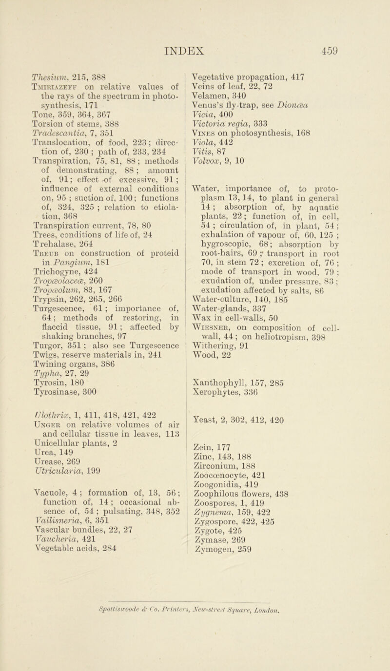 Thesium, 215, 388 Tmiriazeff oh relative values of the rays of the spectrum in photo- synthesis, 171 Tone, 359, 364, 367 Torsion of stems, 388 Tradescantia, 7, 351 Translocation, of food, 223; direc- tion of, 230 ; path of, 233, 234 Transpiration, 75, 81, 88; methods of demonstrating, 88 ; amount of, 91; effect -of excessive, 91 ; influence of external conditions on, 95 ; suction of, 100; functions of, 324, 325 ; relation to etiola- tion, 368 Transpiration current, 78, 80 Trees, conditions of life of, 24 Trehalase, 264 Treub on construction of proteid in Pangium, 181 Trichogyne, 424 Tropceolctcece, 260 Tropatolwn, 83, 167 Trypsin, 262, 265, 266 Turgescence, 61 ; importance of, 64; methods of restoring, in flaccid tissue, 91; affected by shaking branches, 97 Turgor, 351 ; also see Turgescence Twigs, reserve materials in, 241 Twining organs, 386 Typha, 27, 29 Tyrosin, 180 Tyrosinase, 300 Vegetative propagation, 417 Veins of leaf, 22, 72 Velamen, 340 Venus’s fly-trap, see Dioncea Vicia, 400 Victoria regia, 333 Vines on photosynthesis, 168 Viola, 442 Vitis, 87 Volvox, 9, 10 Water, importance of, to proto- plasm 13, 14, to plant in general 14 ; absorption of, by aquatic plants, 22; function of, in cell, 54 ; circulation of, in plant, 54 ; exhalation of vapour of, 60, 125 ; hygroscopic, 68; absorption by root-hairs, 69 ;• transport in root 70, in stem 72 ; excretion of, 76 ; mode of transport in wood, 79 ; exudation of, under pressure, 83 ; exudation affected by salts, 86 Water-culture, 140, 185 Water-glands, 337 Wax in cell-walls, 50 Wiesner, on composition of cell- wall, 44 ; on lreliotropism, 398 Withering, 91 Wood, 22 Xanthophyll, 157, 285 Xerophytes, 336 TJlothrix, 1, 411, 418, 421, 422 Unger on relative volumes of air and cellular tissue in leaves, 113 Unicellular plants, 2 Urea, 149 Urease, 269 ZJtricularia, 199 Vacuole, 4 ; formation of, 13, 56; function of, 14; occasional ab- sence of, 54 ; pulsating, 348, 352 Vallisneria, 6, 351 Vascular bundles, 22, 27 Vaucheria, 421 Vegetable acids, 284 Yeast, 2, 302, 412, 420 Zein, 177 Zinc, 143, 188 Zirconium, 188 Zoocoenocyte, 421 Zoogonidia, 419 Zoophilous flowers, 438 Zoospores, 1, 419 Zygnema, 159, 422 Zygospore, 422, 425 Zygote, 425 Zymase, 269 Zymogen, 259 Spottisuoode <£• Co. Printers, Neiv-strert Square, London.