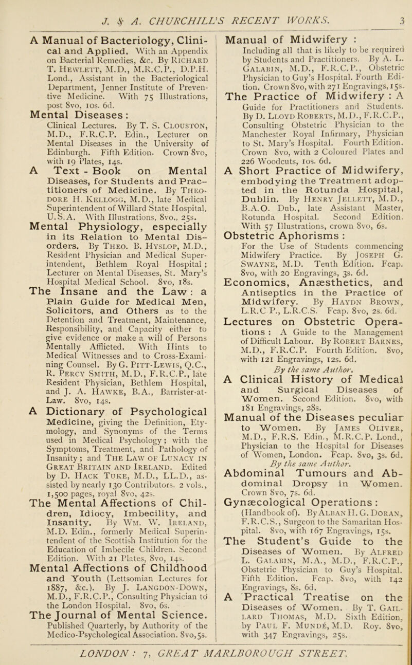 A Manual of Bacteriology, Clini- cal and Applied. With an Appendix on Bacterial Remedies, &c. By Richard T. Hewlett, M.D., M.R.C.P., D.P.H. Lond., Assistant in the Bacteriological Department, Jenner Institute of Preven- tive Medicine. With 75 Illustrations, post 8vo, 1 os. 6d. Mental Diseases : Clinical Lectures. By T. S. Clouston, M.D., F.R.C.P. Edin., Lecturer on Mental Diseases in the University of Edinburgh. Fifth Edition. Crown 8vo, with 19 Plates, 14s. A Text - Book on Mental Diseases, for Students and Prac- I titioners of Medicine. By Theo- dore H. Kellogg, M.D., late Medicai Superintendent of Willard State Hospital, U. S.A. With Illustrations, 8vo., 25s. Mental Physiology, especially in its Relation to Mental Dis- orders. By Theo. B. IIyslop, M.D., Resident Physician and Medical Super- intendent, Bethlem Royal Hospital ; Lecturer on Mental Diseases, St. Mary’s Hospital Medical School. 8vo, 18s. The Insane and the Law : a Plain Guide for Medical Men, Solicitors, and Others as to the Detention and Treatment, Maintenance, Responsibility, and Capacity either to give evidence or make a will of Persons Mentally Afflicted. With Hints to Medical Witnesses and to Cross-Exami- ning Counsel. ByG. Pitt-Lewis, Q.C., R. Percy Smith, M.D., F.R.C.P., late Resident Physician, Bethlem Hospital, and J. A. Hawke, B.A., Barrister-at- Law. 8 vo, 14s. A Dictionary of Psychological Medicine, giving the Definition, Ety- mology, and Synonyms of the Terms used in Medical Psychology; with the Symptoms, Treatment, and Pathology of Insanity; and The Law of Lunacy in Great Britain and Ireland. Edited by D. Hack Tuke, M.D., LL.D., as- sisted by nearly 130 Contributors. 2 vols., 1,500 pages, royal 8vo, 42s. The Mental Affections of Chil- dren, Idiocy, Imbecility, and Insanity. By Wm. W. Ireland, M.D. Edin., formerly Medical Superin- tendent of the Scottish Institution for the Education of Imbecile Children. Second Edition. With 21 Plates, 8vo, 14s. Mental Affections of Childhood and Youth (Lettsomian Lectures for 1887, &c.). By J. Langdon-Down, M.D., F.R.C.P., Consulting Physician to the London Hospital. 8vo, 6s. The Journal of Mental Science. Published Quarterly, by Authority of the Medico-Psychological Association. 8vo,5s. Manual of Midwifery : Including all that is likely to be required by Students and Practitioners. By A. L. Galabin, M.D., F.R.C.P., Obstetric Physician to Guy’s Hospital. Fourth Edi- tion. Crown 8vo, with 271 Engravings, 15s. The Practice of Midwifery : A Guide for Practitioners and Students. By D. Lloyd Roberts, M.D., F.R.C.P., Consulting Obstetric Physician to the Manchester Royal Infirmary, Physician to St. Mary’s Hospital. Fourth Edition. Crown 8vo, with 2 Coloured Plates and 226 Woodcuts, 1 os. 6d. A Short Practice of Midwifery, embodying the Treatment adop- ted in the Rotunda Hospital, Dublin. By Henry Jei.lett, M.D., B.A.O. Dub., late Assistant Master, Rotunda Hospital. Second Edition. With 57 Illustrations, crown 8vo, 6s. Obstetric Aphorisms : For the Use of Students commencing Midwifery Practice. By Joseph G. Swayne, M.D. Tenth Edition. Fcap. 8vo, with 20 Engravings, 3s. 6d. Economics, Anaesthetics, and Antiseptics in the Practice of Midwifery. By Haydn Brown. L. R.C P, L.R.C.S. Fcap. 8vo, 2s. 6d. Lectures on Obstetric Opera- tions : A Guide to the Management of Difficult Labour. By Robert Barnes, M. D., F.R.C.P. Fourth Edition. 8vo, with 121 Engravings, 12s. 6d. By the same Author. A Clinical History of Medical and Surgical Diseases of Whmen. Second Edition. 8vo, with 181 Engravings, 28s. Manual of the Diseases peculiar to Women. By James Oliver, M.D., F.R.S. Edin., M.R.C.P. Lond., Physician to the Hospital for Diseases- of Women, London. Fcap. Svo, 3s. 6d. By the same Author. Abdominal Tumours and Ab- dominal Dropsy in Women. Crown Svo, 7s. 6d. Gynaecological Operations : (Handbook of). By Alban II. G. Doran, F.R.C.S., Surgeon to the Samaritan Hos- pital. Svo, with 167 Engravings, 15s. The Student’s Guide to the Diseases of Women. By Alfred L. Galabin, M.A., M.D., F.R.C.P., Obstetric Physician to Guy’s Hospital. Fifth Edition. Fcap. Svo, with 142 Engravings, 8s. 6d. A Practical Treatise on the Diseases of Women. By T. Gail- lard Thomas, M.D. Sixth Edition, by Taul F. Munde, M.D. Roy. Svo, with 347 Engravings, 25s.