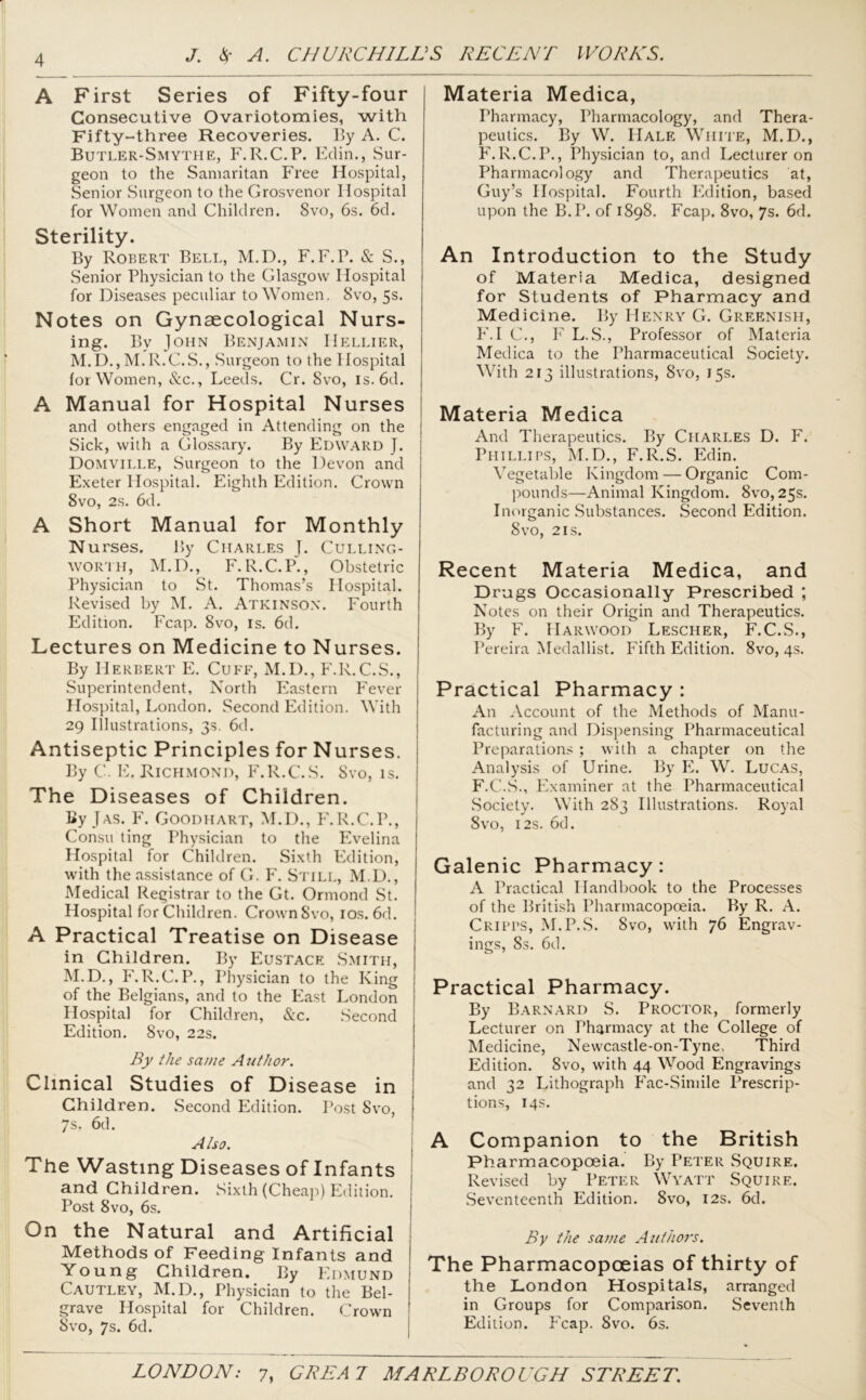 A First Series of Fifty-four Consecutive Ovariotomies, with Fifty-three Recoveries. By A. C. Butler-Smythe, F.R.C.P. Eclin., Sur- geon to the Samaritan Free Hospital, Senior Surgeon to the Grosvenor Hospital for Women and Children. 8vo, 6s. 6d. Sterility. By Robert Bell, M.D., F.F.P. & S., Senior Physician to the Glasgow Hospital for Diseases peculiar to Women, 8vo, 5s. Notes on Gynaecological Nurs- ing. Bv John Benjamin Hellier, M.D.,M.R.C.S., Surgeon to the Hospital for Women, See., Leeds. Cr. Svo, is.6d. A Manual for Hospital Nurses and others engaged in Attending on the Sick, with a Glossary. By Edward J. Domville, Surgeon to the Devon and Exeter Hospital. Eighth Edition. Crown 8vo, 2s. 6d. A Short Manual for Monthly Nurses. By Charles J. Culling- worth, M.D., F.R.C.P., Obstetric Physician to St. Thomas’s Hospital. Revised by M. A. Atkinson. Fourth Edition. Fcap. Svo, is. 6d. Lectures on Medicine to Nurses. By Herbert E. Cuff, M.D., F.R.C.S., Superintendent, North Eastern Fever Hospital, London. Second Edition. With 29 Illustrations, 3s. 6d. Antiseptic Principles for Nurses. By C. E. Richmond, F.R.C.S. Svo, is. The Diseases of Children. By J as. F. Goodhart, M.D., F.R.C.P., Consu ting Physician to the Evelina Hospital for Children. Sixth Edition, with the assistance of G. F. Still, M.D., Medical Registrar to the Gt. Ormond St. Hospital for Children. CrownSvo, 10s. 6d. A Practical Treatise on Disease in Children. By Eustace Smith, M.D., F. R.C.P., Physician to the King of the Belgians, and to the East London Hospital for Children, Sec. Second Edition. 8vo, 22s. By the same A uthor. Clinical Studies of Disease in Children. Second Edition. Post Svo, 7s. 6d. Also. The Wasting Diseases of Infants and Children. Sixth (Cheap) Edition. Post Svo, 6s. On the Natural and Artificial Methods of Feeding Infants and Young Children. By Edmund Cautley, M.D., Physician to the Bel- grave Hospital for Children. Crown Svo, 7s. 6d. Materia Medica, Tharmacy, Pharmacology, and Thera- peutics. By W. Hale White, M.D., F.R.C.P., Physician to, and Lecturer on Pharmacology and Therapeutics at, Guy’s Hospital. Fourth Edition, based upon the B.P. of 1898. Fcap. 8vo, 7s. 6d. An Introduction to the Study of Materia Medica, designed for Students of Pharmacy and Medicine. By Henry G. Greenish, F.I C., F L.S., Professor of Materia Medica to the Pharmaceutical Society. With 213 illustrations, 8vo, 15s. Materia Medica And Therapeutics. By Charles D. F. Phillips, M.D., F.R.S. Edin. Vegetable Kingdom — Organic Com- pounds—Animal Kingdom. Svo, 25s. Inorganic Substances. Second Edition. Svo, 2is. Recent Materia Medica, and Drugs Occasionally Prescribed ; Notes on their Origin and Therapeutics. By F. Harwood Lescher, F.C.S., Pereira Medallist. Fifth Edition. 8vo, 4s. Practical Pharmacy : An Account of the Methods of Manu- facturing and Dispensing Pharmaceutical Preparations ; with a chapter on the Analysis of Urine. By PL W. Lucas, F.C.S., Examiner at the Pharmaceutical Society. With 283 Illustrations. Royal Svo, 12s. 6d. Galenic Pharmacy: A Practical Handbook to the Processes of the British Pharmacopoeia. By R. A. Cripps, M.P.S. Svo, with 76 Engrav- ings, Ss. 6d. Practical Pharmacy. By Barnard S. Proctor, formerly Lecturer on Pharmacy at the College of Medicine, Newcastle-on-Tyne, Third Edition. Svo, with 44 Wood Engravings and 32 Lithograph Fac-Simile Prescrip- tions, 14s. A Companion to the British Pharmacopoeia. By Peter Squire. Revised by Peter Wyatt Squire. Seventeenth Edition. 8vo, 12s. 6d. By the same Authors. The Pharmacopoeias of thirty of the London Hospitals, arranged in Groups for Comparison. Seventh Edition. Fcap. Svo. 6s.