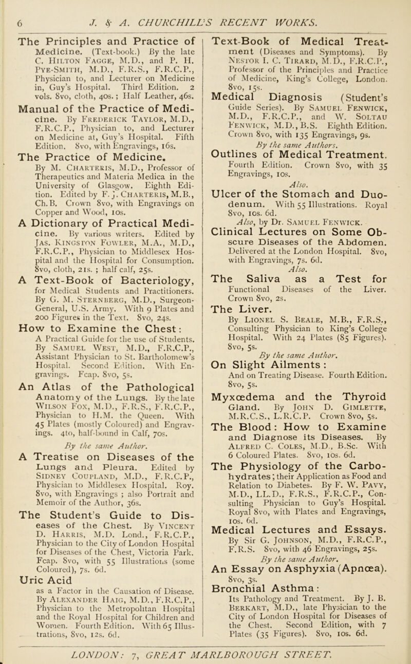 The Principles and Practice of Medicine. (Text-book.) By the late C. Hilton Fagge, M.D., and P. H. Pye-Smith, M.D., F.R.S., F.R.C.P., Physician to, and Lecturer on Medicine in, Guy’s Hospital. Third Edition. 2 vols. 8vo, cloth, 40s.; Half Leather, 46s. Manual of the Practice of Medi- cine. By Frederick Taylor, M.D., F.R.C.P., Thysician to, and Lecturer on Medicine at, Guy’s Hospital. Fifth Edition. 8vo, with Engravings, 16s. The Practice of Medicine. By M. Charteris, M.D., Professor of Therapeutics and Materia Medica in the University of Glasgow. Eighth Edi- tion. Edited by F. j. Charteris, M.B., Ch.B. Crown 8vo, with Engravings on Copper and Wood, 10s. A Dictionary of Practical Medi- cine. By various writers. Edited by [as. Kingston Fowler, M.A., M.D., F.R.C.P., Physician to Middlesex Hos- pital and the Hospital for Consumption. 8vo, cloth, 2is. ; half calf, 25s. A Text-Book of Bacteriology, for Medical Students and Practitioners. By G. M. Sternberg, M.D., Surgeon- General, U.S. Army. With 9 Plates and 200 Figures in the Text. 8vo, 24s. How to Examine the Chest: A Practical Guide for the use of Students. By Samuel West, M.D., F.R.C.P., Assistant Physician to St. Bartholomew’s Hospital. Second Edition. With En- gravings. P'cap. 8vo, 5s. An Atlas of the Pathological j Anatomy of the Lungs. By the late Wilson Fox, M.D., F.R.S., F.R.C.P., Physician to II.M. the Queen. With 45 Plates (mostly Coloured) and Engrav- ings. 4to, half-bound in Calf, 70s. By the same Author. A Treatise on Diseases of the Lungs and Pleura. Edited by Sidney Coupland, M.D., F.R.C.P., Physician to Middlesex Hospital. Roy. 8vo, with Engravings ; also Portrait and Memoir of the Author, 36s. The Student’s Guide to Dis- ! eases of the Chest. By Vincent D. Harris, M.D. Lond., F.R.C.P., Physician to the City of London Hospital for Diseases of the Chest, Victoria Park. Fcap. 8vo, with 55 Illustrations (some Coloured), 7s. 6d. Uric Acid as a Factor in the Causation of Disease. By Alexander Haig, M.D., F.R.C.P., Physician to the Metropolitan Hospital and the Royal Hospital for Children and Women. Fourth Edition. With 65 Illus- trations, 8vo, 12s. 6d. Text-Book of Medical Treat- ment (Diseases and Symptoms). By Nestor I. C. Tirard, M.D., F.R.C.P., Professor of the Principles and Practice of Medicine, King’s College, London. 8vo, 15s. Medical Diagnosis (Student’s Guide Series). By Samuel Fenwick, M.D., F.R.C.P., and W. Soltau Fenwick, M.D.,B.S. Eighth Edition. Crown 8vo, with 135 Engravings, 9s, By the same Authors. Outlines of Medical Treatment. Fourth Edition. Crown 8vo, with 35 Engravings, 10s. Also. Ulcer of the Stomach and Duo- denum. With 55 Illustrations. Royal 8vo, 10s. 6d. Also, by Dr. Samuel Fenwick. Clinical Lectures on Some Ob- scure Diseases of the Abdomen. Delivered at the London Hospital. 8vo, with Engravings, 7s. 6d. Also. The Saliva as a Test for Functional Diseases of the Liver. Crown 8vo, 2s. The Liver. By Lionel S. Beale, M.B., F.R.S., Consulting Physician to King’s College Hospital. With 24 Plates (85 Figures). 8vo, 5s. By the same Author. On Slight Ailments : And on Treating Disease. Fourth Edition. 8vo, 5s. Myxcedema and the Thyroid Gland. By John D. Gimlette, M.R.C.S., L.R.C.P. Crown 8vo, 5s. The Blood: How to Examine and Diagnose its Diseases. By Alfred C. Coles, M.D., B.Sc. With 6 Coloured Plates. 8vo, 10s. 6d. The Physiology of the Carbo- hydrates ; their Application as Food and Relation to Diabetes. By F. W. Pavy, M.D., LL.D., F.R.S., F.R.C.P., Con- sulting Physician to Guy’s Hospital. Royal 8vo, with Plates and Engravings, 10s. 6d. Medical Lectures and Essays. By Sir G. Johnson, M.D., F.R.C.P., F.R.S. 8vo, with 46 Engravings, 25s. By the same Author. An Essay on Asphyxia (Apncea). 8vo, 3s. Bronchial Asthma: Its Pathology and Treatment. By J. B. Berkart, M.D., late Physician to the City of London Hospital for Diseases of the Chest. Second Edition, with 7 Plates (35 Figures). Svo, 10s. 6d.