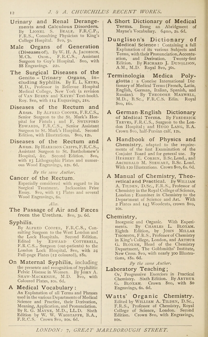 I 2 Urinary and Renal Derange- ments and Calculous Disorders. By Lionel S. Beale, F.R.C.P., F.R.S., Consulting Physician to King’s College Hospital. Svo, 5s- Male Organs of Generation (Diseasesof). ByW. H. A. Jacobson, M.Ch. Oxon., F.R.C.S., Assistant Surgeon to Guy’s Hospital. Svo, with 88 Engravings. 22s. The Surgical Diseases of the Genito - Urinary Organs, in- cluding Syphilis. By E. L. Keyes, M.D., Professor in Bellevue Hospital Medical College, New York (a revision of Van Buren and Keyes’Text-book). Roy. 8vo, with 114 Engravings, 21s. Diseases of the Rectum and Anus. By Alfred Cooler, F.R.C.S., Senior Surgeon to the St. Mark’s Hos- pital for Fistula ; and F. Swinford Edwards, F.R.C.S., Senior Assistant Surgeon to St. Mark’s Hospital. Second Edition, with Illustrations. Svo, 12s. Diseases of the Rectum and Anus. By Harrison Cripps, F.R.C.S., Assistant Surgeon to St. Bartholomew’s Hospital, &c. Second Edition. 8vo, with 13 Lithographic Plates and numer- ous Wood Engravings, 12s. 6d. By the saute Author. Cancer of the Rectum. Especially considered with regard to its Surgical Treatment. Jacksonian Prize Essay. 8vo, with 13 Plates and several Wood Engravings, 6s. Also. The Passage of Air and Faeces from the Urethra. 8vo, 3s. 6d. Syphilis. By Alfred Cooper, F.R.C.S., Con- sulting Surgeon to the West London and the Lock Hospitals. Second Edition. Edited by Edward Cotterei.l, F.R.C.S., Surgeon (out-patients) to the London Lock Hospital. Svo, with 24 Full-page Plates (12 coloured), 18s. On Maternal Syphilis, including the presence and recognition of Syphilitic Pelvic Disease in Women. By John A. Shaw-Mackenzie, M.D. Svo, with Coloured Plates, 10s. 6d. A Medical Vocabulary : An Explanation of all Terms and Phrases used in the various Departments of Medical Science and Practice, their Derivation, Meaning, Application, and Pronunciation. By R. G. Mayne, M.D., LL.D. Sixth Edition by W. W. Wagstaffe, B.A., F.R.C.S. Crown 8vo, 10s. 6d. A Short Dictionary of Medical Terms. Being an Abridgment of Mayne’s Vocabulary. 64010, 2s. 6d. Dunglison’s Dictionary of Medical Science : Containing a full Explanation of its various Subjects and Terms, with their Pronunciation, Accentu- ation, and Derivation. Twenty-first Edition. By Richard J. Dunglison, A.M., M.D. Royal 8vo, 30s. Terminologia Medica Poly- glotta : a Concise International Die tionary of Medical Terms (French, Latin, English, German, Italian, Spanish, and Russian). By Theodore Maxwell, M.D., B.Sc., F.R.C.S. Edin. Royal Svo, 16s. A German-English Dictionary of Medical Terms. By Frederick Treves, F.R.C.S., Surgeon to the Lon- don Hospital; and Hugo Lang, B.A. Crown 8vo, half-Persian calf, 12s. A Handbook of Physics and Chemistry, adapted to the require- ments of the first Examination of the Conjoint Board and for general use. By Herbert E. Corbin, B.Sc.Lond., and Archibald M. Stewart, B.Sc. Lond. With 120 Illustrations. Crown 8vo, 6s. 6d. A Manual of Chemistry, Theo- retical and Practical. By William A. Tilden, D.Sc., F.R.S., Professor of Chemistry in the Royal College of Science, London ; Examiner in Chemistry to the Department of Science and Art. With 2 Plates and 143 Woodcuts, crown 8vo, 10s. Chemistry, Inorganic and Organic. With Experi- ments. By Charles L. Bloxam. Eighth Edition, by John Millar Thomson, F.R.S., Professor of Chemistry in King’s College, London, and Arthur G. Bloxam, Head of the Chemistry Department, The Goldsmiths’ Institute, New Cross. 8vo, with nearly 300 Illustra- tions, iSs. 6d. By the same Author. Laboratory Teaching; Or, Progressive Exercises in Practical Chemistry. Sixth Edition. By Arthur G. Bloxam. Crown 8vo, with 80 Engravings, 6s. 6d. Watts’ Organic Chemistry. Edited by William A. Tilden, D.Sc., F.R.S., Professor of Chemistry, Royal College of Science, London. Second Edition. Crown Svo, with Engravings, 1 os.