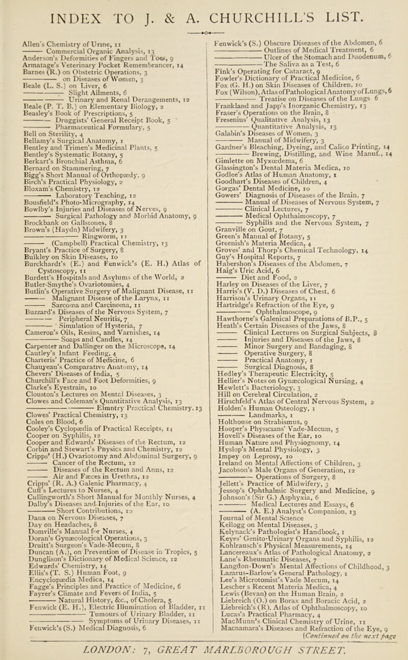 INDEX TO J. & A. CHURCHILL’S LIST. K>« Allen's Chemistry of Urine, it Commercial Organic Analysis, 13 Anderson’s Deformities of Fingers and Toes, 9 Armatage’s Veterinary Pocket Remembrancer, 14 Barnes (R.) on Obstetric Operations, 3 on Diseases of Women, 3 Beale (L. S.) on Liver, 6 — Slight Ailments, 6 Urinary and Renal Derangements, 12 Beale (P. T. B.) on Elementary Biology, 2 Beasley’s Book of Prescriptions, 5 Druggists’ General Receipt Book, 5 Pharmaceutical Formulary, 5 Bell on Sterility, 4 Bellamy’s Surgical Anatomy, x Bentley and Trimen’s Medicinal Plants, 5 Bentley’s Systematic Botany, 5 Berkart’s Bronchial Asthma, 6 Bernard on Stammering, 7 Bigg’s Short Manual of Orthopaedy, 9 Birch’s Practical Physiology, 2 Bloxam’s Chemistry, 12 Laboratory Teaching, 12 Bousfield's Photo-Micrography, 14 Bowlby’s Injuries and Diseases of Nerves, 9 Surgical Pathology and Morbid Anatomy, 9 Brockbank on Gallstones, 8 Brown’s (Haydn) Midwifery, 3 Ringworm, it (Campbell) Practical Chemistry, 73 Bryant’s Practice of Surgery, 8 Bulkley on Skin Diseases, 10 Burckhardt’s (E.) and Fenwick’s (E. H.) Atlas of Cystoscopy, 11 Burdett’s Hospitals and Asylums of the World, 2 Butler-Smythe’s Ovariotomies, 4 Butlin’s Operative Surgery of Malignant Disease, 11 Malignant Disease of the Larynx, 11 Sarcoma and Carcinoma, 11 Buzzard’s Diseases of the Nervous System, 7 Peripheral Neuritis, 7 ’ Simulation of Hysteria, 7 Cameron’s Oils, Resins, and Varnishes, 14 Soaps and Candles, 14 Carpenter and Dallinger on the Microscope, 14 Cautley’s Infant Feeding, 4 Charteris’ Practice of Medicine, 6 Chauyeau’s Comparative Anatomy, 14 Chevers’ Diseases of India, 5 Churchill’s Face and Foot Deformities, 9 Clarke’s Eyestrain, 10 Clouston’s Lectures on Mental Diseases, 3 Clowes and Coleman’s Quantitative Analysis, 13 Elmntry Practical Chemistry, 13 Clowes’ Practical Chemistry, 13 Coles on Blood, 6 Cooley’s Cyclopaedia of Practical Receipts, 14 Cooper on Syphilis, 12 Cooper and Edwards’ Diseases of the Rectum, 12 Corbin and Stewart’s Physics and Chemistry, 12 Cripps’ (H.) Ovariotomy and Abdominal Surgery, 9 Cancer of the Rectum, 12 Diseases of the Rectum and Anus, 12 Air and Faeces in Urethra, 12 Cripps’ (R. A.) Galenic Pharmacy, 4 Cuff’s Lectures to Nurses, 4 Cullingworth’s Short Manual for Monthly Nurses, 4 Dalby’s Diseases and Injuries of the Ear, 10 Short Contributions, 10 Dana on Nervous Diseases, 7 Day on Headaches, 8 Domville’s Manual for Nurses, 4 Doran’s Gynaecological Operations, 3 Druitt’s Surgeon’s Vade-Mecum, 8 Duncan (A.), on Prevention of Disease in Tropics, 5 Dunglison’s Dictionary of Medical Science, 12 Edwards’ Chemistry, 14 Ellis’s (T. S.) Human Foot, 9 Encyclopaedia Medica, 14 Fagge’s Principles and Practice of Medicine, 6 Fayrer’s Climate and Fevers of India, 5 Natural History, &c., of Cholera, 5 Fenwick (E. H.), Electric Illumination of Bladder, 11 Tumours of Urinary Bladder, 11 Symptoms of Urinary Diseases, 11 Fenwick’s (S.) Medical Diagnosis, 6 Fenwick’s (S.) Obscure Diseases of the Abdomen, 6 I Outlines of Medical Treatment, 6 Ulcer of the Stomach and Duodenum, 6 The Saliva as a Test, 6 Fink’s Operating for Cataract, 9 Fowler’s Dictionary of Practical Medicine, 6 Fox (G. H.) on Skin Diseases of Children, 10 Fox (Wilson), AtlasofPathological AnatomyofLungs, 6 Treatise on Diseases of the Lungs 6 Frankland and Japp’s Inorganic Chemistry, 13 Fraser’s Operations on the Brain, 8 Fresenius’ Qualitative Analysis, 13 Quantitative Analysis, 13 Galabin’s Diseases of Women, 3 Manual of Midwifery, 3 Gardner’s Bleaching, Dyeing, and Calico Printing, 14 Brewing, Distilling, and Wine Manuf., 14 Gimlette on Myxcedema, 6 Glassington’s Dental Materia Medica, 10 Godlee’s Atlas of Human Anatomy, 1 Goodhart’s Diseases of Children, 4 Gorgas’ Dental Medicine, 10 Gowers’ Diagnosis of Diseases of the Brain, 7 Manual of Diseases of Nervous System, 7 Clinical Lectures, 7 Medical Ophthalmoscopy, 7 Syphilis and the Nervous System, 7 Granville on Gout, 7 Green’s Manual of Botany, 5 Greenish’s Materia Medica, 4 Groves’ and Thorp’s Chemical Technology, 14 Guy’s Hospital Reports, 7 Habershon’s Diseases of the Abdomen, 7 Haig’s Uric Acid, 6 Diet and Food, 2 Harley on Diseases of the Liver, 7 Harris’s (V. D.) Diseases of Chest, 6 Harrison’s Urinary Organs, 11 Hartridge’s Refraction of the Eye, 9 Ophthalmoscope, 9 Hawthorne’s Galenical Preparations of B.P., 5 Heath’s Certain Diseases of the Jaws, 8 Clinical Lectures on Surgical Subjects, 8 Injuries and Diseases of the Jaws, 8 Minor Surgery and Bandaging, 8 Operative Surgery, 8 Practical Anatomy, 1 Surgical Diagnosis, 8 Hedley’s Therapeutic Electricity, 5 Hellier’s Notes on Gynaecological Nursing, 4 Hewlett’s Bacteriology, 3 Hill on Cerebral Circulation, 2 Hirschfeld’s Atlas of Central Nervous System, 2 Holden’s Human Osteology, 1 Landmarks, 1 Holthouse on Strabismus, 9 Hooper’s Physicians’ Vade-Mecum, 5 Hovell’s Diseases of the Ear, 10 Human Nature and Physiognomy, 14 Hyslop’s Mental Physiology, 3 lmpey on Leprosy, 10 Ireland on Mental Affections of Children, 3 Jacobson's Male Organs of Generation, 12 Operations of Surgery, 8 Jellett’s Practice of Midwifery, 3 Jessop’s Ophthalmic Surgery and Medicine, 9 Johnson’s (Sir G.) Asphyxia, 6 Medical Lectures and Essays, 6 (A. E.) Analyst’s Companion, 13 Journal of Mental Science Kellogg on Mental Diseases, 3 Kelynack’s Pathologist’s Handbook, 1 Keyes’ Genito-Urinary Organs and Syphilis, 12 Kohlrausch’s Physical Measurements, 14 Lancereaux’s Atlas of Pathological Anatomy, 2 Lane’s Rheumatic Diseases, 7 Langdon-Down’s Mental Affections of Childhood, 3 Lazarus-Barlow’s General Pathology, 1 Lee’s Microtomist’s Vade Mecum, 14 Lescher s Recent Materia Medica, 4 Lewis (Bevan) on the Human Brain, 2 Liebreich (O.) on Borax and Boracic Acid, 2 Liebreich’s (R). Atlas of Ophthalmoscopy, 10 Lucas’s Practical Pharmacy, 4 MacMunn’s Clinical Chemistry of Urine, 11 Macnamara’s Diseases and Refraction of the Eye, 9 [1Continued on the next page