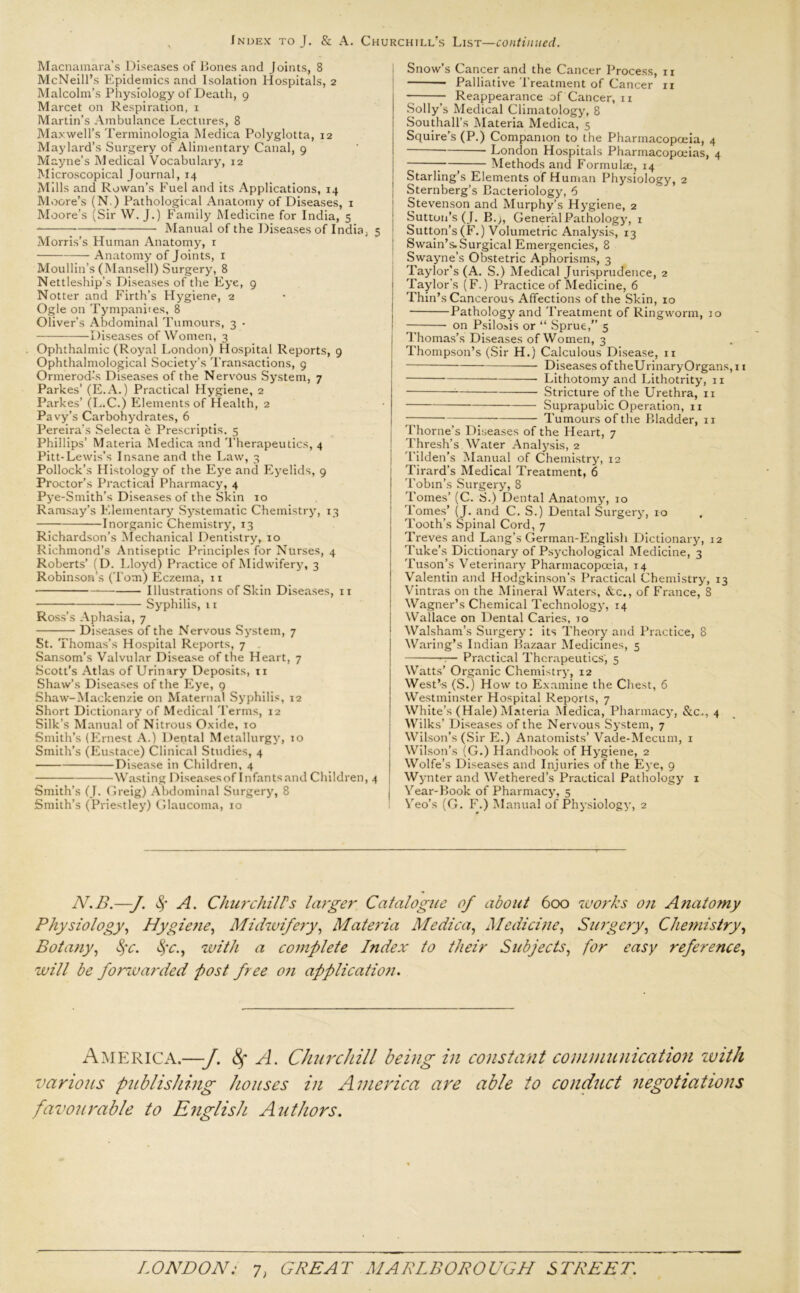 Macnamara’s Diseases of Bones and Joints, 8 McNeill’s Epidemics and Isolation Hospitals, 2 Malcolm’s Physiology of Death, 9 Marcet on Respiration, 1 Martin’s Ambulance Lectures, 8 Maxwell’s Terminologia Medica Polyglotta, 12 Maylard’s Surgery of Alimentary Canal, 9 Mayne’s Medical Vocabulary, 12 Microscopical Journal, 14 Mills and Rowan’s Fuel and its Applications, 14 Moore’s (N.) Pathological Anatomy of Diseases, 1 Moore’s (Sir W. J.) Family Medicine for India, 5 -—-— Manual of the Diseases of India, 5 Morris’s Human Anatomy, x — Anatomy of Joints, 1 Moullin’s (Mansell) Surgery, 8 Nettleship’s Diseases of the Eye, 9 Notter and Firth’s Hygiene, 2 Ogle on Tympanites, 8 Oliver’s Abdominal Tumours, 3 • Diseases of Women, 3 Ophthalmic (Royal London) Hospital Reports, 9 Ophthalmological Society’s Transactions, 9 Ormerod-’s Diseases of the Nervous System, 7 Parkes’ (E.A.) Practical Hygiene, 2 Parkes’ (L.C.) Elements of Health, 2 Pavy’s Carbohydrates, 6 Pereira’s Selecta e Prescriptis, 5 Phillips’ Materia Medica and Therapeutics, 4 Pitt-Lewis’s Insane and the Law, 3 Pollock’s Histology of the Eye and Eyelids, 9 Proctor’s Practical Pharmacy, 4 Py e-Smith’s Diseases of the Skin 10 Ramsay’s Elementary Systematic Chemistry, 13 Inorganic Chemistry, 13 Richardson’s Mechanical Dentistry, 10 Richmond’s Antiseptic Principles for Nurses, 4 Roberts’ (D. Lloyd) Practice of Midwifery, 3 Robinson’s (Tom) Eczema, 11 Illustrations of Skin Diseases, 11 Syphilis, 11 Ross’s Aphasia, 7 Diseases of the Nervous System, 7 St. Thomas’s Hospital Reports, 7 Sansom’s Valvular Disease of the Heart, 7 Scott’s Atlas of Urinary Deposits, 11 Shaw’s Diseases of the Eye, 9 Shaw-Mackenzie on Maternal Syphilis, 12 Short Dictionary of Medical Terms, 12 Silk’s Manual of Nitrous Oxide, 10 Smith’s (Ernest A.) Dental Metallurgy, 10 Smith’s (Eustace) Clinical Studies, 4 Disease in Children, 4 Wasting Diseases of Infants and Children, 4 Smith’s (J. Greig) Abdominal Surgery, 8 Smith’s (Priestley) Glaucoma, 10 Snow’s Cancer and the Cancer Process, 11 Palliative Treatment of Cancer 11 Reappearance of Cancer, 11 Solly’s Medical Climatology, 8 Southall’s Materia Medica, 5 Squire’s (P.) Companion to the Pharmacopoeia, 4 London Hospitals Pharmacopoeias, 4 ; Methods and Formula:, 14 Starling’s Elements of Human Physiology, 2 Sternberg’s Bacteriology, 6 Stevenson and Murphy’s Hygiene, 2 Sutton’s (J. B.;, General Pathology, 1 Sutton’s (F.) Volumetric Analysis, 13 Swain’s. Surgical Emergencies, 8 Swayne’s Obstetric Aphorisms, 3 Taylor’s (A. S.) Medical Jurisprudence, 2 j Taylor's ( F.) Practice of Medicine, 6 Thin’s Cancerous Affections of the Skin, 10 Pathology and Treatment of Ringworm, 10 j on Psilosis or “ Sprue,” 5 Thomas’s Diseases of Women, 3 Thompson’s (Sir H.) Calculous Disease, n Diseases of theUrinaryOrgans,i 1 Lithotomy and Lithotrity, 11 Stricture of the Urethra, 11 Suprapubic Operation, 11 — Tumours of the Bladder, 11 Thorne’s Diseases of the Heart, 7 Thresh’s Water Analysis, 2 Tilden’s Manual of Chemistry, 12 Tirard’s Medical Treatment, 6 Tobin’s Surgery, 8 Tomes’ (C. S.) Dental Anatomy, 10 Tomes’ (J. and C. S.) Dental Surgery, 10 Tooth’s Spinal Cord, 7 Treves and Lang’s German-English Dictionary, 12 Tuke’s Dictionary of Psychological Medicine, 3 Tuson’s Veterinary Pharmacopoeia, 14 Valentin and Hodgkinson’s Practical Chemistry, 13 Vintras on the Mineral Waters, &c., of France, 8 Wagner’s Chemical Technology, 14 Wallace on Dental Caries, to 1 Walsham’s Surgery: its Theory and Practice, 8 Waring’s Indian Bazaar Medicines, 5 — Practical Therapeutics, 5 Watts’ Organic Chemistry, 12 West’s (S.) How to Examine the Chest, 6 Westminster Hospital Reports, 7 White’s (Hale) Materia Medica, Pharmacy, &c., 4 Wilks’ Diseases of the Nervous System, 7 Wilson’s (Sir E.) Anatomists’ Vade-Mecum, 1 Wilson’s (G.) Handbook of Hygiene, 2 Wolfe’s Diseases and Injuries of the Eye, 9 Wynter and Wethered’s Practical Pathology 1 I Year-Book of Pharmacy, 5 Yeo’s (G. F.) Manual of Physiology, 2 N.B.—f $ A. ChurchilFs larger Catalogue of about 600 works on Anatomy Physiology, Hygiene, Midwifery, Materia Medica, Medicine, Surgery, Chemistry, Botany, fyc. $c., with a complete Index to their Subjects, for easy reference, will be forwarded post free on application. America.—J. fy A. Churchill being in constant communication with various publishing houses in America are able to conduct negotiations favourable to English Authors.