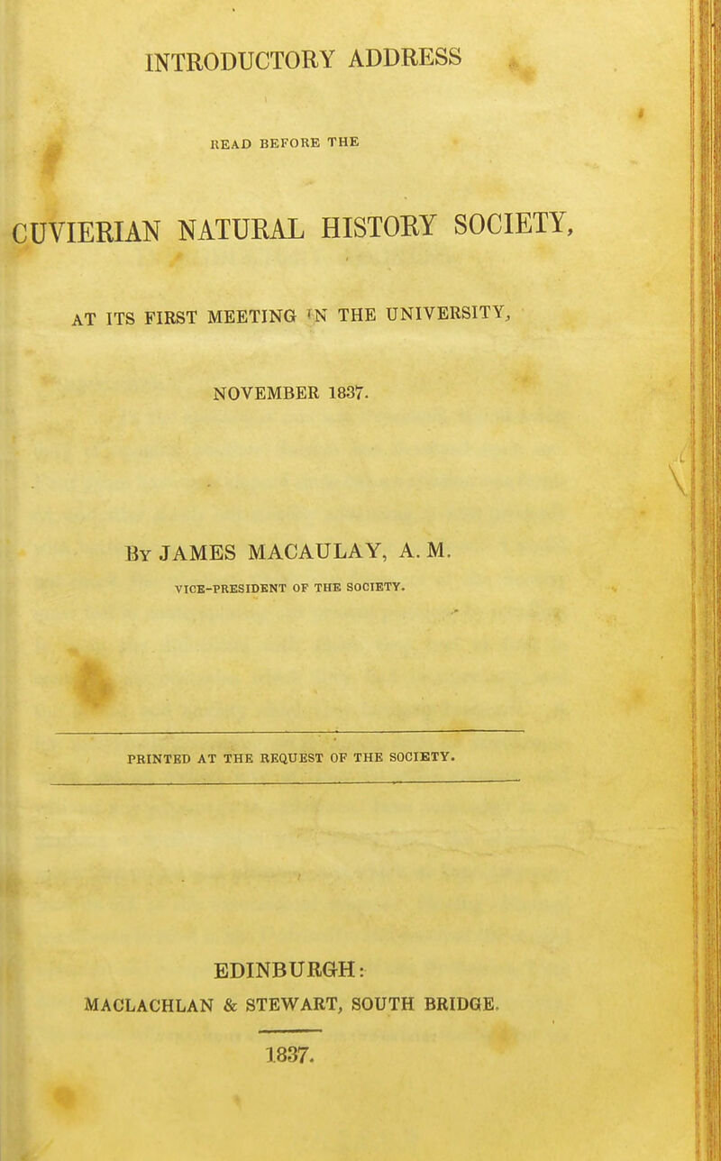 INTRODUCTORY ADDRESS ^ HEAD BEFORE THE CUVIERIAN NATURAL HISTOEY SOCIETY, AT ITS FIRST MEETING TN THE UNIVERSITY, NOVEMBER 1837. By JAMES MACAULAY, A. M. VICB-PRESIDKNT OF THE SOCIETY. PRINTED AT THE REQUEST OF THE SOCIETY. EDINBURGH: MACLACHLAN & STEWART, SOUTH BRIDGE. 1837.