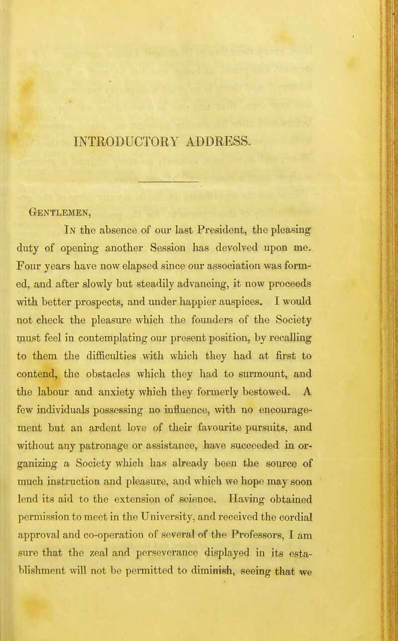 Gentlemen, In the absence of om- last President, the pleasing duty of opening another Session has devolved upon me. Four years have now elapsed since our association was form- ed, and after slowly but steadily advancing, it now proceeds with better prospects, and xmder happier auspices. I would not check the pleasure which the founders of the Society must feel in contemplating our present position, by recalling to them the difficulties with which they had at first to contend, the obstacles which they had to surmoimt, and the labour and anxiety which they formerly bestowed. A few individuals possessing no influence, with no encoiirage- ment but an ardent love of their favourite pursuits, and without any patronage or assistance, have succeeded in or- ganizing a Society which has already been the source of much instruction and pleasure, and which we hope may soon lend its aid to the extension of science. Having obtained permission to meet in the University, and received the cordial approval and co-operation of several of tho Professors, I am sure that the zeal and perseverance displayed in its esta- blishment will not be permitted to diminish, seeing that we