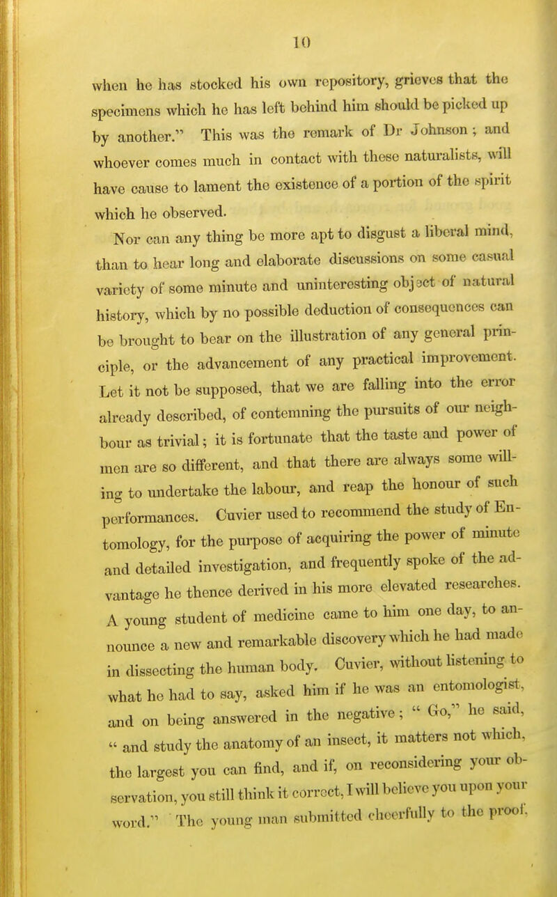 when he has stocked his own repository, grieves that the specimens which he has left behind him should be picked up by another. This was the remark of Dr Johnson; and whoever comes much in contact with these naturalists, will have cause to lament the existence of a portion of the spirit which he observed. Nor can any thing be more apt to disgust a liberal mind, than to hear long and elaborate discussions on some casual variety of some minute and uninteresting objact of natural history, which by no possible deduction of consequences can be brought to bear on the illustration of any general prin- ciple, or the advancement of any practical improvement. Let it not be supposed, that we are falling into the error already described, of contemning the pursuits of our neigh- bour as trivial; it is fortunate that the taste and power of men are so different, and that there are always some will- ing to undertake the labour, and reap the honour of such performances. Cuvier used to recommend the study of En- tomology, for the purpose of acquiring the power of minute and detailed investigation, and frequently spoke of the ad- vantage he thence derived in his more elevated researches. A young student of medicine came to him one day, to an- nounce a new and remarkable discovery which he had made in dissecting the human body. Cuvier, without listening to what he had to say, asked him if he was an entomologist., and on being answered in the negative;  Go, he said,  and study the anatomy of an insect, it matters not which, the largest you can find, and if, on reconsidering yom- ob- servation, you still think it correct, I will believe you upon your word. The young man submitted cheerfuUy to the prool.