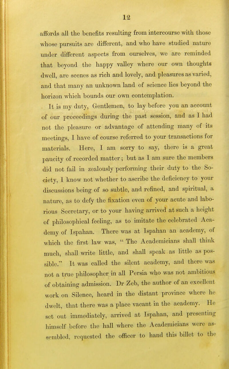 affords all the benefits resulting from intercourse with those whose pursuits are different, and who have studied nature under different aspects from ourselves, we are reminded that beyond the happy valley where our own thoughts dwell, are scenes as rich and lovely, and pleasures as varied, and that many an unknown land of science lies beyond the horizon which bounds our own contemplation. It is my duty, Gentlemen, to lay before you an account of our proceedings during the past session, and as I had not the pleasure or advantage of attending many of its meetings, I have of course referred to your transactions for materials. Here, I am sorry to say, there is a great paucity of recorded matter; but as I am sure the members did not fail in zealously performing their duty to the So- ciety, I know not whether to ascribe the deficiency to your discussions being of so subtle, and refined, and spiritual, a nature, as to defy the fixation even of your acute and labo- rious Secretary, or to your having arrived at such a height of philosophical feeling, as to imitate the celebrated Aca- demy of Ispahan. There was at Ispahan an academy, of which the first law was,  The Academicians shall think much, shall write little, and shall speak as little as pos- sible. It was called the silent academy, and there was not a true philosopher in all Persia who was not ambitious of obtaining admission. Dr Zeb, the author of an excellent work on Silence, heard in the distant province where he dwelt, that there was a place vacant in the academy. He set out immediately, arrived at Ispahan, and presenting himself before the hall where the Academicians were as- sembled, requested the officer to hand this billet to the