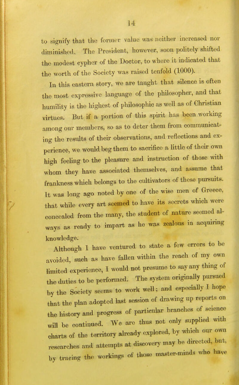 to signify that tho forinor value was neither increased nor diminished. The President, however, soon politely shifted the modest cypher of the Doctor, to where it indicated that the worth of the Society was raised tenfold (1000). In this eastern story, we are taught that silence is often the most expressive language of the phUosopher, and that humility is the highest of philosophic as well as of Christian virtues. But if a portion of this spu-it has been working among our members, so as to deter them from communicat- ing the results of their observations, and reflections and ex- perience, we would beg them to sacrifice a little of their own high feeling to the pleasure and instruction of those with whom they have associated themselves, and assume that frankness which belongs to the cultivators of these pursuits. It was long ago noted by one of the wise men of Greece, that while every art seemed to have its secrets which were concealed from the many, the student of nature seemed al- ways as ready to impart as he was zealous in acquiring knowledge. Although I have ventured to state a few errors to be avoided, such as have fallen within the reach of my own limited experience, I would not presume to say any thing of the duties to be performed. The system originally pursued by the Society seems to work weU; and especiaUy I hope that the plan adopted last session of drawing up reports on the history and progress of particular branches of science wiU be continued. We are thus not only supplied with charts of the territory already explored, by which our o^vn researches and attempts at discovery may be directed, but, by tracing the workings of those ma.ter-minds who have