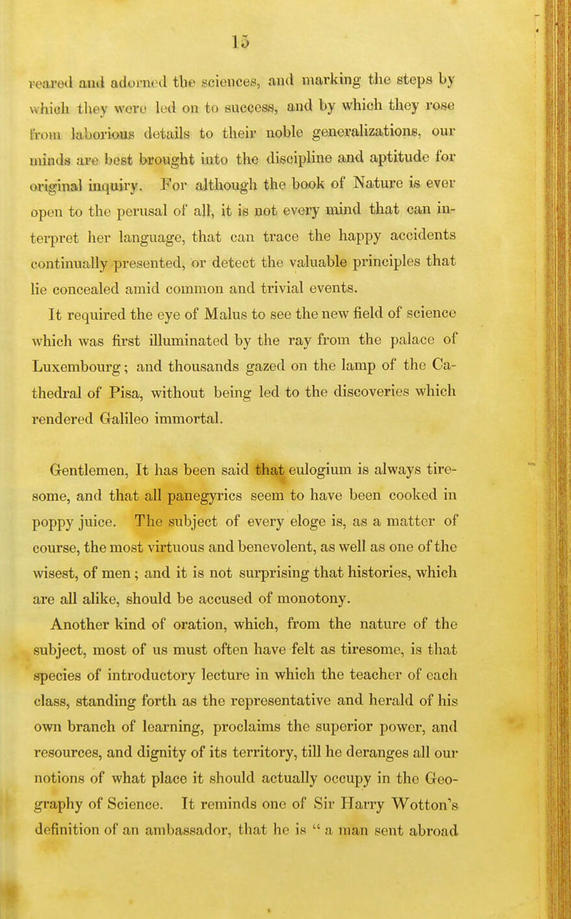 veared ami adorned the sciences, and marking the steps by whioh tliey wore led on to success, and by which they ros€ from laborious details to their noble generalizations, our minds are best brought into the discipline and aptitude for original inquiry. For although the book of Nature is ever open to the perusal of all, it is not every mind that can in- terpret her language, that can trace the happy accidents continually presented, or detect the valuable principles that lie concealed amid common and trivial events. It required the eye of Mains to see the new field of science which was first illuminated by the ray from the palace of Luxembourg; and thousands gazed on the lamp of the Ca- thedral of Pisa, without being led to the discoveries which rendered Galileo immortal. Gentlemen, It has been said that eulogium is always tire- some, and that all panegyrics seem to have been cooked in poppy juice. The subject of every eloge is, as a matter of course, the most virtuous and benevolent, as well as one of the wisest, of men; and it is not surprising that histories, which are all alike, should be accused of monotony. Another kind of oration, which, from the nature of the subject, most of us must often have felt as tiresome, is that species of introductory lecture in which the teacher of each class, standing forth as the representative and herald of his own branch of learning, proclaims the superior power, and resources, and dignity of its territory, till he deranges all our notions of what place it should actually occupy in the Geo- graphy of Science. It reminds one of Sir Harry Wotton's definition of an ambassador, that he is  a man sent abroad