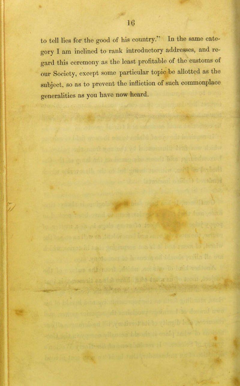 10 to tell lies for the good of his country. In the same cate- gory I am inclined to rank introductory addresses, and re- gard this ceremony as the least profitable of the customs of our Society, except some particular topic be allotted as the subject, so as to prevent the infliction of such commonplace generalities as you have now heard.