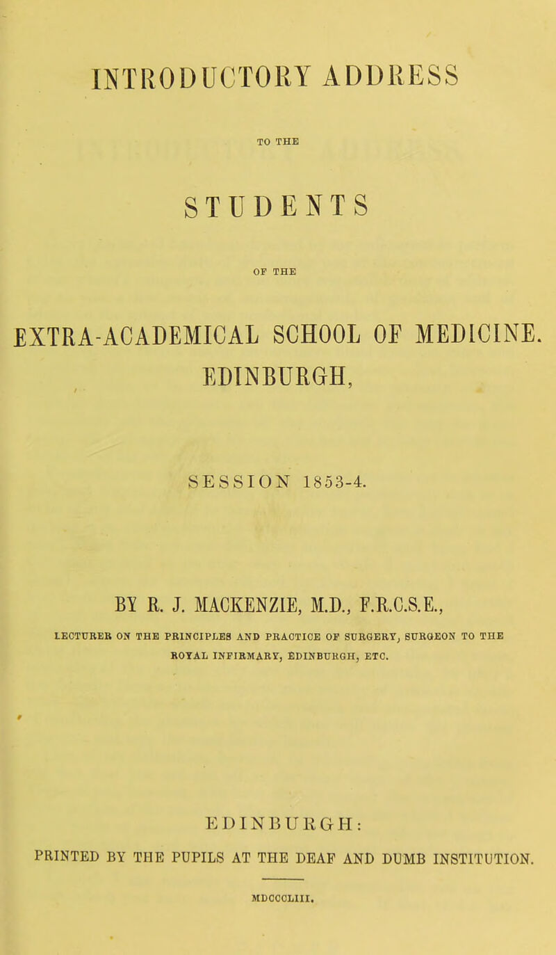 TO THE STUDENTS OP THE EXTRA-ACADEMICAL SCHOOL OF MEDICINE. EDINBURGH, SESSION 1853-4. BY R. J. MACKENZIE, M.D., E.II.C.S.E., LECTURER ON THE PR1NCIPLE8 AND PRACTICE OF SCRGERTj BURGEON TO THE ROYAL INFIRMARY, EDINBURGH, ETC. EDINBUKGH: PRINTED BY THE PUPILS AT THE DEAF AND DUMB INSTITUTION. MDOOCLIII.