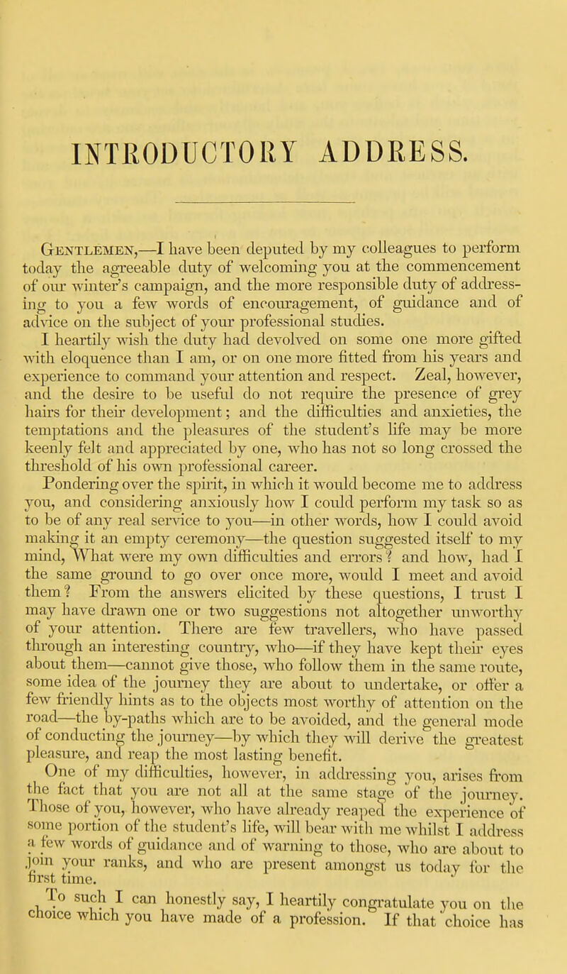 Gentlemen,—I liave been deputed by my colleagues to perform today the agreeable duty of welcoming you at the commencement of oiu' winter's campaign, and the more responsible duty of address- ing to you a few words of encom-agement, of gmdance and of ad\dce on the subject of your professional studies. I heartily wish the duty had devolved on some one more gifted with eloquence than I am, or on one more fitted from his years and experience to command your attention and respect. Zeal, however, and the desire to be useftd do not requu'e the presence of grey hairs for then* development; and the difficulties and anxieties, the temptations and the pleasures of the student's life may be more keenly felt and appreciated by one, who has not so long crossed the threshold of his own professional career. Pondering over the spuit, in which it would become me to address you, and considering anxiously how I could perform my task so as to be of any real ser\-ice to you—^in other words, how I could avoid making it an empty ceremony—the question suggested itself to my mind. What were my own difficidties and eiTors ? and how, had I the same ground to go over once more, would I meet and avoid them? From the answers eUcited by these questions, I ti'ust I may have drawn one or two suggestions not altogether unworthy of yovu' attention. There are few travellers, who have passed through an interesting country, who—if they have kept then eyes about them—cannot give those, who follow them in the same route, some idea of the jouniey they are about to vmdei*take, or offer a few friendly hints as to the objects most worthy of attention on the road—the by-paths which are to be avoided, aiid the general mode of conducting the jomiiey—by which they vdll derive the greatest pleasure, and reap the most lasting benefit. One of my difficulties, however, in addi'essing you, arises from the feet that you ai'e not all at the same stage of the journey. Those of you, however, Avho have already reapecl the experience of soine portion of the student's life, will bear witli me whilst I address a few words of guidance and of warning to those, who are about to .]om your ranks, and who are present amongst us today for the first time. To such I can honestly say, I heartily congratulate you on tl. cfioice which you have made of a profession. If that choice h;i sis