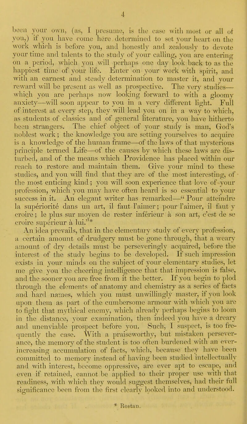 been your own, (u,s, I presuinu, i.s the ctase with most or all of you,) if you have come here detemiiued to set your heart on the work whifh is before you, and lioncstly and zealously to devote your tiuie and talents to the study of you.r callinif, you are enterinfr on a period, which you will perhaps one day look back to as the ]ia])piest time of your life. Enter on your work mth spirit, and with an earnest and steady determination to master it, and your reward will be present as well as prospective. The veiy studies— which you are perhaps now looldng forwai'd to with a gloomy anxiety—will soon appear to you hi a very different light. Full of interest at eveiy step, they will lead you on in a way to whicli, as students of classics and of general literatui-e, you have hitherto been strangei's. The chief object of yovu' study is man, God's noblest work; the laiowledge you are setting yourselves to acquhe is a knowledge of the human frame—of the laws of that mysterious princi])le tei'med Life—of the causes by which these laws are chs- tui'bed, and of the means which Providence has placed within our I'each to restore and maintain them. Give yom- mind to these studies, and you will find that they are of the most interesting, of the most enticing Idnd; you will soon experience that love of your profession, which you may have often heard is so essential to your success in it. An elegant writer has remarked— Pour atteindre la superiorite dans un art, il faut I'aimer; povu' I'aimer, il faut y croire; le plus sur moyen de rester inferiem' a son art, c'est de se croire superieru a lui.* An idea prevails, that in the elementary study of every profession, a certain amount of fh'udgery must be gone through, that a weaiy amount of dry details must be perseveringly acquired, before the interest of the study begins to be developed. If such impression exists in your minds on the subject of your elementary stuches, let me give you the cheering intelligence that that impression is false, and the sooner you are free fk-om it the better. If you begin to plod tlu'ough the elements of anatomy and chemistiy as a series of tacts and hard names, which you must mn\illingly master, if you look upon them as part of the cumbersome armom* with which you arc to fight that mythical enemy, wiiich already perhaps begins to loom in the distance, your examination, then indeed you ha\ e a dreaiy and unenviable prospect before you. Such, I suspect, is too fre- ([uently the case. With a. praiseworthy, but mistaken persever- ance, the memory of the student is too often burdened with an ever- increasing accumulation of fiicts, which, because they have been committed to memory instead of having been studied intellectually and with interest, become op])ressive, are ever apt to escape, and even if retained, cannot be applied to their ]iroper use with that readiness, with winch they would su<fgest themselves, had their full significance been fi'om the first clearlv looked into and luiderstood. * Rostiui.