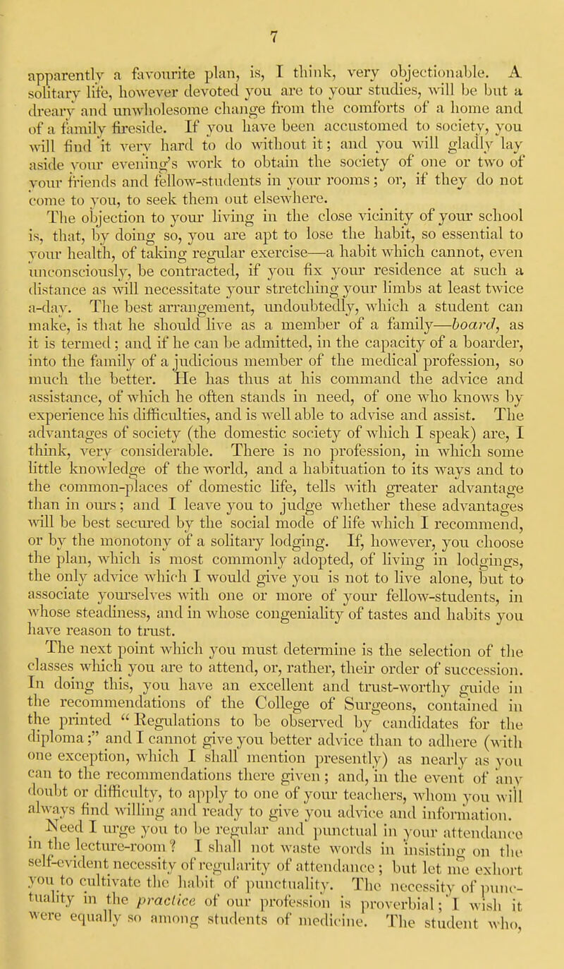 apparently a fevourite plan, is, I think, very objectionahle. A solitarv lite, however devoted you are to your studies, will be but a dreary and unwholesome change fi-om the comforts of a home and of a family fireside. If you have been accustomed to society, you \\\]\ find 'it very hard to do without it; and you will gladly lay aside yom- evening's work to obtain the society of one or two of your friends and fellow-students in your rooms; or, if they do not come to you, to seek them out elsewhere. The objection to your living in the close vicinity of your school is, that, by doing so, you are apt to lose the habit, so essential to your health, of taldng regular exercise—a habit which cannot, even luiconsciously, be contracted, if you fix yom* residence at such a distance as will necessitate your stretching your limbs at least twice a-day. Tlie best arrangement, tuidoubtedly, which a student can make, is that he should live as a member of a family—board, as it is termed; and if he can be admitted, in the capacity of a boarder, into the family of a judicious member of the medical profession, so much the better. He has thus at his command the ad^-ice and assistance, of which he often stands in need, of one who knows by experience his difficulties, and is well able to advise and assist. The advantages of society (the domestic society of which I speak) are, I think, very considerable. There is no profession, in which some little knowledge of the world, and a habituation to its ways and to the common-places of domestic life, tells with greater advantage than in ours; and I leave you to judge whether these advantages will be best seciu*ed by the social mode of life which I recommend, or by the monotony of a solitary lodging. If, however, you choose the plan, which is most commonly adopted, of living in lodgings, the only advice which I would give you is not to live alone, but to associate yom-selves with one or moi-e of yoiu- fellow-students, in whose steadiness, and in whose congeuiahty of tastes and habits you have reason to trust. The next point which you must determine is the selection of tlie classes which you are to attend, or, rather, their order of succession. In doing this, you have an excellent and trust-worthy guide in tlie recommendations of the College of Surgeons, contained in the printed Regulations to be obsen-ed by candidates for the diploma; and I cannot give you better advice than to adhere (with one exception, which I shall mention presently) as nearly as you can to the recommendations there given; and, in the event of anv doubt or difficulty, to apply to one of your teachers, whom you will always find wiling and ready to give you advice and information. _ Need I m-ge you to be regular and punctual in yonr attendance m the lecture-room ■? I shall not waste words in insistino- on the self-evident necessity of regularity of attendance ; but let ine exhort you to cultivate the habit of punctnalitv. The necessity of punc- tuality in the practice of our profession is proverbialI Avish it were equally so among students of modiciiie. The student who,