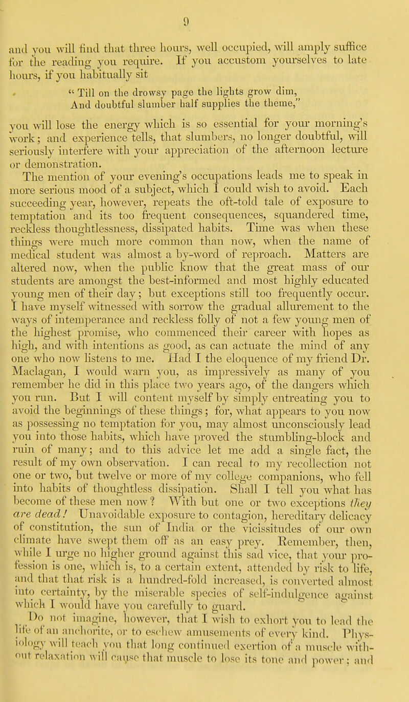 ami you will iiud that three hours, well occupied, will amply suffice for the reachug you reqvure. If you accustom yom-selves to late hours, if you habitually sit  Till on the drowsy page the lights grow dim, And doubtful slumber half supplies the theme, you will lose the energy which is so essential for yom- morning's work; and experience tells, that slumbers, no longer doubtful, will seriously interfere with your appreciation of the afternoon lectui-e or demonstration. The mention of your evening's occupations leads me to speak in more serious mood of a subject, which 1 could wish to avoid. Each succeeding year, howe^'er, repeats the oft-told tale of exposm-e to temptation and its too frequent consequences, squandered time, recldess thoughtlessness, dissipated habits. Time was wdien these things were much more common than now, when the name of medical student was almost a by-word of reproach. Matters are altered now, when the pubhc know that the great mass of oiu' students are amongst the best-informed and most highly educated young men of theu' day; but exceptions still too frequently occur. I have myself witnessed with soitow the gradual alhu'ement to the ways of intemperance and recldess folly of not a few yomig men of the lughest promise, who commenced their career with hopes as liigh, and AAath uitentions as good, as can actuate the mind of any one who now listens to me. Had I the eloquence of my friend Dr. Maclagan, I would warn you, as impressively as many of you remember he chd in this place two years ago, of the dangers wliich you rmi. But I will content myself by simply entreating you to avoid the beginnings of these things; for, what appears to you now as possessing no temptation for you, may ahnost unconsciously lead you into those habits, which have proved the stumbhng-block and ruin of many; and to this advice let me add a single fact, the result of my own obsei-vation. I can recal to my recollection not one or two, but twelve or more of my college companions, who fell into habits of thoughtless dissi])ation. Shall I tell you what has become of these men now ? With but one or two exceptions iliey are dead! Unavoidable exposure to contagion, hereditaiy dehcacy of constitution, the sun of India or the vicissitudes of om' own climate have swept them off as an easy prey. Remember, then, while I m-ge no higher ground against this sad vice, that your jn-o- fession is one, which is, to a certain extent, attended by risk to life, and that that risk is a hundred-fold increased, is converted almost mto certainty, by the miserable species of self-indulgence against which I would have you carefully to guard. [)o not imagine, lioweA^cr, that I wish to exhort yon to lead the hie of an aucliorite, or to escliew annisenients of every kind. Phys- iology will teach you that long continued exertion of a muscle with- niit relaxation will rai.iso that muscle to lose its tone and power: and