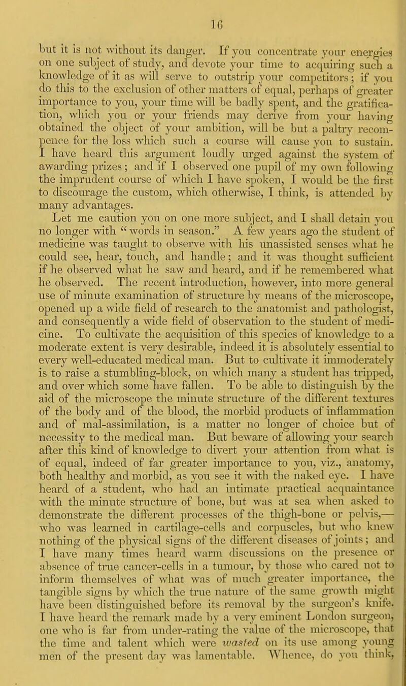 but it is not without its clanger. If you concentrate your energies on one subject of study, and devote your time to acquiring sudi a knowledge of it as will serve to outstrip your competitors; if you do this to the exclusion of other matters of equal, perhaps of gi*eater importance to you, your time will be badly spent, and the gxatifica- tion, which you or your fi'iends may derive ft-om your haAing obtained the object of your ambition, will be but a paltry recom- pence for the loss which such a course will cause you to smtain. I have heard this argmnent loudly xvcged against the system of awarding prizes; and if I o])served one pupil of my own followng the imprudent coui-se of which I have spoken, I would be the first to discom^age the custom, which otherwise, I think, is attended b}- many advantages. Let me caution you on one more subject, and I shall detain )^ou no longer with  words in season. A few years ago the student of medicine was taught to observe with his unassisted senses what he could see, hear, touch, and handle; and it was thought sufficient if he observed what he saw and heard, and if he remembered what he observed. The recent introduction, however, into more general use of minute examination of structu.re by means of the microscope, opened up a wide field of research to the anatomist and pathologist, and consequently a wide field of observation to the student of medi- cine. To cultivate the acquisition of this species of knowledge to a moderate extent is very desirable, indeed it is absolutely essential to every well-educated mechcal man. But to cultivate it inuiioderately is to raise a stumbhng-block, on which many a student has tripped, and over wliich some have fallen. To be able to distinguish by the aid of the microscope the minute structm'e of the different textm'es of the body and of the blood, the morbid products of mflammation and of mal-assimilation, is a matter no longer of choice but of necessity to the medical man. But beware of allowuig yom* search after this kind of knowledge to divert your attention from what is of equal, indeed of far greater importance to you, viz., anatomy, both healthy and morbid, as you see it vAth the naked eye. I have heard of a student, who had an intimate practical acquaintance with the minute structm-e of bone, but was at sea when asked to demonstrate the different processes of the thigh-bone or pelvis,— who was learned in cartilage-cells and corpuscles, but who knew nothing of the physical signs of the different chseases of joints ; and I have many times heard warm discussions on the presence or absence of true cancer-cells in a tumour, by those who cared not to inform themselves of what was of nmch greater importance, the tangible signs by which the true nature of the same growth mirfht have been distinguished before its remo-^-al by the sm*geon's kiiife. I have heard the remark made by a very eminent London sm-geon, one who is far from under-rating the value of the microscope, that the time and talent which were wasted on its use among young men of the present day was lamentable. Whence, do you think,