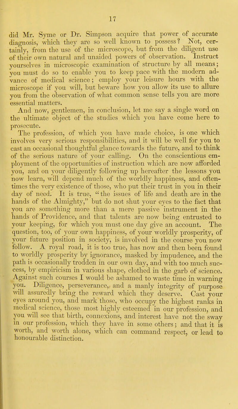 did Mr. Syme or Dr. Simpson acqviiro that poAver of accurate diagnosis, wliicla they are so well known to possess? Not, cer- tainly, from the use of the microscope, but from the diligent use of their own natm-al and unaided powers of observation. Instruct yom-selves in microscopic examination of structure by all means; you must do so to enable you to keep pace with the modern ad- vance of medical science; employ your leisure hours wdth the microscope if you Avill, but beware how you alloAV its use to allure you from the observation of what common sense tells you are more essential matters. And now, gentlemen, in conclusion, let me say a single word on the ultimate object of the studies which you have come here to prosecute. The profession, of which you have made choice, is one which involves very serious responsibilities, and it svill be well for you to cast an occasional thoughtful glance towards the future, and to think of the serious natm'e of yoiu' calling. On the conscientious em- ployment of the opportunities of instruction which are now afforded you, and on your dihgently following up hereafter the lessons you now learn, will depend much of the worldly happiness, and often- times the very existence of those, who put then' tru.st in you in their day of need. It is true,  the issues of hfe and death are in the hands of the Almighty, but do not shut your eyes to the fact that you are something more than a mere passive instrument in the hands of Pro^adence, and that talents are now being entrusted to your keeping, for which you must one day give an account. The question, too, of your own happiness, of your worldly prosperity, of your futiu'e position in society, is involved in the course you now follow. A royal road, it is too true, has now and then been found to worldly prosperity by ignorance, masked by impudence, and the path is occasionally trodden in ovu* oAvn day, and with too much suc- cess,^ by empiricism in various shape, clothed in the garb of science. Against such courses I would be ashamed to waste time in warning you. Dihgence, perseverance, and a manly integTity of purpose Avill assuredly bring the reward which they deserve. Cast your eyes_ around you, and mark those, who occupy the highest ranks in medical science, thpse most his^hly esteemecl in our profession, and you will see that birth, connexions, and interest have not the sway in our profession, which they have in some others; and that it is worth, and worth alone, wliich can command respect, or lead to honourable distinction.