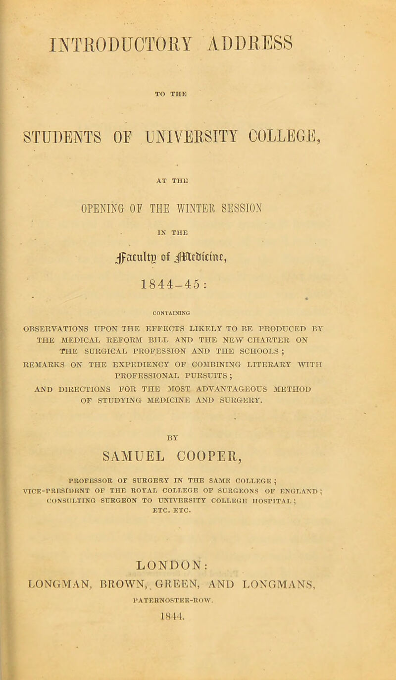 INTRODUCTORY vVl) DRESS TO THE STUDENTS OF UNIVERSITY COLLEGE, AT THE OPENING OF THE WINTER SESSION IN THE jpnculty of iWctridnc, 1844-45: CONTAINING OBSERVATIONS UPON THE EFFECTS LIKELY TO BE PRODUCED PA' THE MEDICAL REFORM BILL AND THE NENV CHARTER ON THE SURGICAL PROFESSION AND THE SCHOOLS ; REMARKS ON THE EXPEDIENCY OF COMBINING LITERARY IVITH PROFESSIONAL PURSUITS; AND DIRECTIONS FOR THE MOST ADVANTAGEOUS METHOD OF STUDYING MEDICINE AND SURGERY. BY SAMUEL COOPER, PBOFESSOK OF SUEGEBT IN THE SAME COLLEGE ; VICE-PRESIDENT OF THE ROFAL COLLEGE OF SURGEONS OF ENGLAND; CONSULTING SURGEON TO UNIVERSITY COLLEGE HOSPITAL; ETC. ETC. LONDON: LONGMAN, GROWN,. GREEN, AND T.ONGMANS, PATERNOSTKn-noW. 1844,