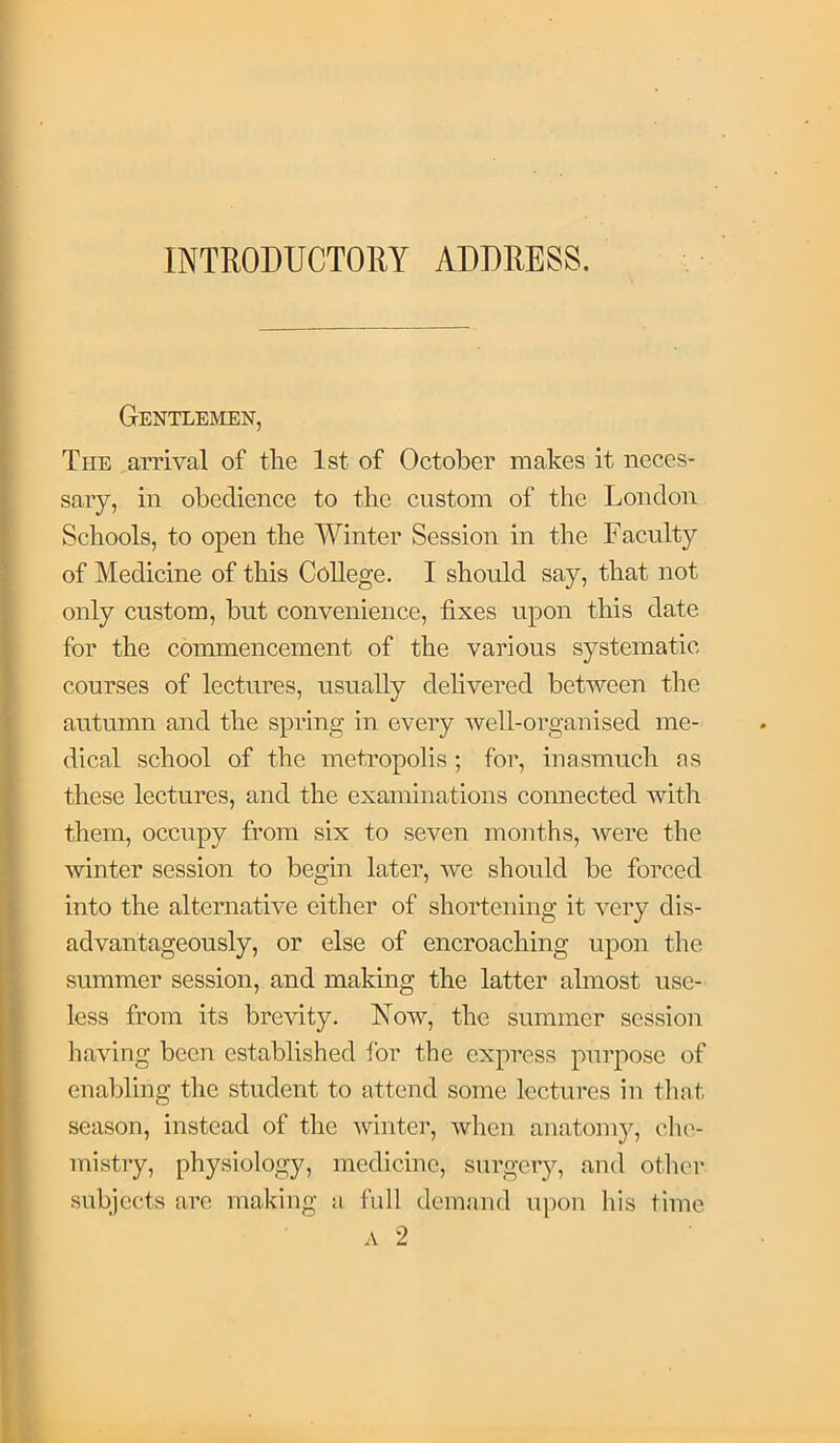 INTRODUCTORY ADDRESS. Gentlejien, The arrival of the 1st of October makes it neces- sary, in obedience to the custom of the London Schools, to open the Winter Session in the Faculty of Medicine of this College. I should say, that not only custom, but convenience, fixes upon this date for the commencement of the various systematic courses of lectures, usually delivered between the autumn and the spring in every well-organised me- dical school of the metropolis; for, inasmuch as these lectures, and the examinations connected with them, occupy from six to seven months, were the winter session to begin later, Ave should be forced into the alternative either of shortening it very dis- advantageously, or else of encroaching upon the summer session, and making the latter almost use- less from its brcAuty. Noav, the summer session having been established for the express purpose of enabling the student to attend some lectures in that season, instead of the Avinter, Avhen anatomy, che- mistry, physiology, medicine, surgery, and other subjects arc making a full demand upon his time A 2