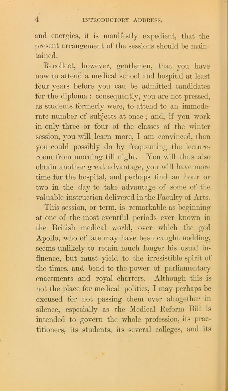 and energies, it is manifestly expedient, that the present arrangement of the sessions should be main- tained. Recollect, however, gentlemen, that you have now to attend a medical school and hospital at least four years before you can be admitted candidates for the diploma : consequently, you are not pressed, as students formerly were, to attend to an immode- rate number of subjects at once; and, if you work in only three or four of the classes of the winter session, you will, learn more, I am convinced, than you could possibly do by frequenting the lecture- room from morning till night. You will thus also obtain another great advantage, you will have more time for the hospital, and perhaps find an hour or two in the day to take advantage of some of the valuable instruction delivered in the Faculty of Arts. This session, or term, is remarkable as beginning at one of the most eventful periods ever known in the British medical world, over which the god Apollo, who of late may have been caught nodding, seems unlikely to retain much longer his usual in- fluence, but must yield to the irresistible spirit of the times, and bend to the power of parliamentary enactments and royal charters. Although this is not the place for medical pohtics, I may perhaps be excused for not passing them over altogether in silence, especially as the Medical Reform BiU is intended to govern the whole profession, its prac- titioners, its students, its several colleges, and its