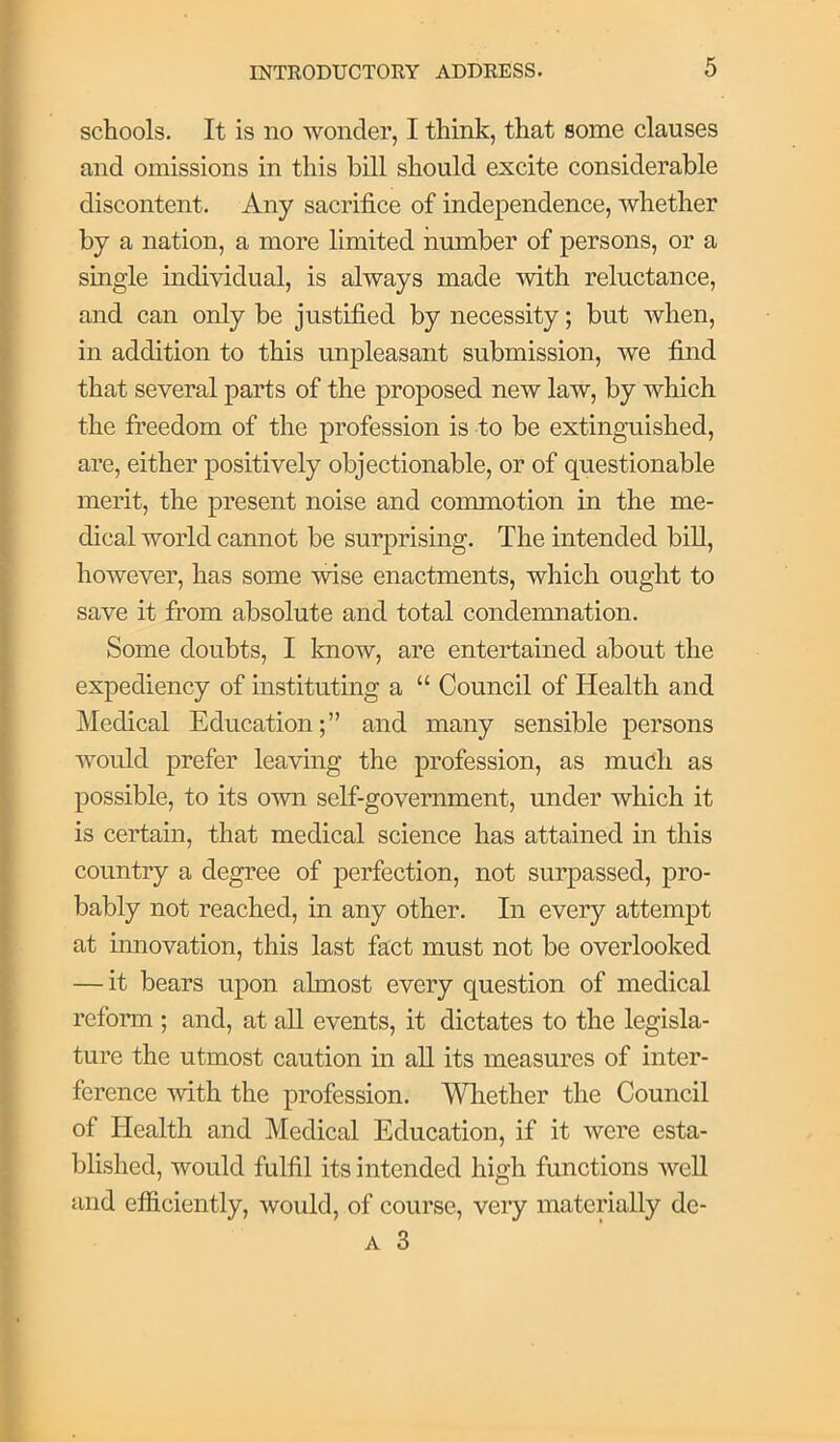 schools. It is no wonder, I think, that some clauses and omissions in this bill should excite considerable discontent. Any sacrifice of independence, whether by a nation, a more limited nmnber of persons, or a single individual, is always made with reluctance, and can only be justified by necessity; but when, in addition to this unpleasant submission, we find that several parts of the proposed new law, by which the freedom of the profession is to be extinguished, are, either positively objectionable, or of questionable merit, the present noise and commotion in the me- dical world cannot be surprising. The intended biU, however, has some wise enactments, which ought to save it from absolute and total condemnation. Some doubts, I know, are entertained about the expediency of instituting a “ Council of Health and Medical Education;” and many sensible persons would prefer leaving the profession, as much as possible, to its own self-government, under which it is certain, that medical science has attained in this country a degree of perfection, not surpassed, pro- bably not reached, in any other. In every attempt at innovation, this last fact must not be overlooked — it bears upon almost every question of medical reform ; and, at all events, it dictates to the legisla- ture the utmost caution in ah its measures of inter- ference -svith the profession. Wliether the Council of Health and Medical Education, if it were esta- lilished, would fulfil its intended high functions well and efficiently, would, of course, very materially de- A 3