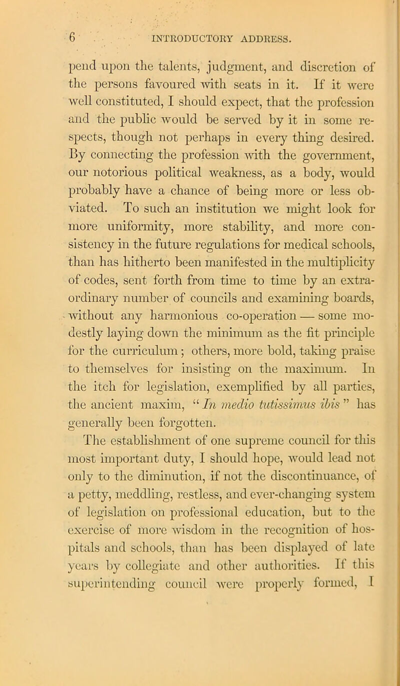pend upon the talents, judgment, and discretion of the persons favoured Avith seats in it. If it were well constituted, I should expect, that the profession and the public Avould be served by it in some re- spects, though not perhaps in every thing desired. By connecting the profession vdth the government, our notorious political weakness, as a body, would probably have a chance of being more or less ob- viated. To such an institution we might look for more uniformity, more stability, and more con- sistency in the futm’e regulations for medical schools, than has hitherto been manifested in the multiplicity of codes, sent forth from time to time by an extra- ordinary number of councils and examming boards, without any harmonious co-operation — some mo- destly laying do'wn the minimmn as the fit principle for the curriculum; others, more bold, taking praise to themselves for insisting on the maximmn. In the itch for legislation, exemplified by aU parties, the ancient maxim, “ In medio tutissimus ibis ” has generally been forgotten. The establislunent of one supreme council for tins most important duty, I should hope, would lead not only to the diminution, if not the discontinuance, of a petty, meddling, restless, and ever-changing system of legislation on professional education, but to the exercise of more wisdom in the recognition of hos- pitals and schools, than has been displayed of late years by collegiate and other authorities. If this superintending council were properly formed, I