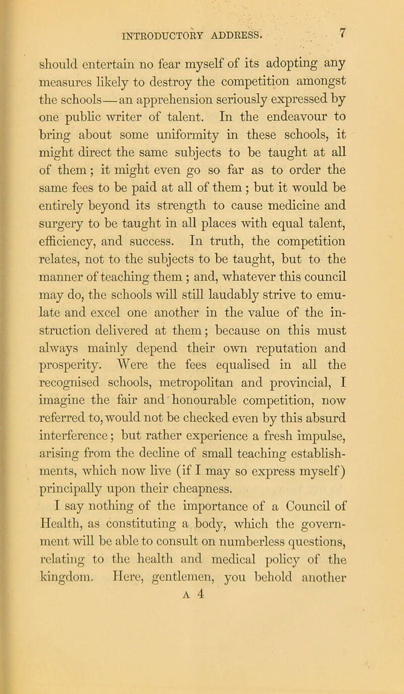 should entertain no fear myself of its adopting any measures likely to destroy the competition amongst the schools—an apprehension seriously expressed by one pubhc writer of talent. In the endeavour to bring about some uniformity in these schools, it might direct the same subjects to be taught at all of them; it might even go so far as to order the same fees to be paid at aU of them; but it would be entirely beyond its strength to cause medicine and surgery to be taught in all places with equal talent, efficiency, and success. In truth, the competition relates, not to the subjects to be taught, but to the manner of teaching them ; and, whatever this council may do, the schools will still laudably strive to emu- late and excel one another in the value of the in- struction delivered at them; because on this must always mainly depend their own reputation and prosperity. Were the fees equahsed in aU the recognised schools, metropolitan and provincial, I imagine the fair and honourable competition, now referred to, would not be checked even by this absurd interference; but rather experience a fresh impulse, arising from the decline of small teaching establish- ments, which now live (if I may so express myself) principally upon their cheapness. I say nothing of the importance of a Council of Health, as constituting a body, which the govern- ment will be able to consult on numberless questions, relating to the health and medical policy of the kingdom. Here, gentlemen, you behold another A 4