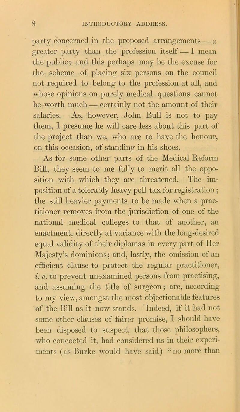 party concerned in tlie proposed arrangements — a greater party than the profession itself — I mean the public; and tliis perhaps may be the excuse for the scheme of placing six persons on the comicil not required to belong to the profession at all, and whose opinions on purely medical questions cannot be worth much — certainly not the amount of them salaries. As, however, John Bull is not to pay them, I presume he will care less about this part of the project than we, who are to have the honour, on this occasion, of standing in his shoes. As for some other parts of the Medical Eeform Bill, they seem to me fully to merit all the oppo- sition with which they are threatened. The im- position of a tolerably heavy poll tax for registration; the stUl heavier payments to be made when a prac- titioner removes from the jurisdiction of one of the national medieal colleges to that of another, an enactment, directly at variance with the long-desmed equal validity of their diplomas in every part of Her Majesty’s dominions; and, lastly, the omission of an efficient clause to protect the regular practitioner, i. e. to prevent unexamined persons from practising, and assuming the title of surgeon; are, accordmg to my view, amongst the most objectionable features of the Bill as it now stands. Indeed, if it had not some other clauses of fairer promise, I should have been disposed to suspect, that those philosophers, who concocted it, had considered us in their experi- ments (as Burke would have said) “no more than