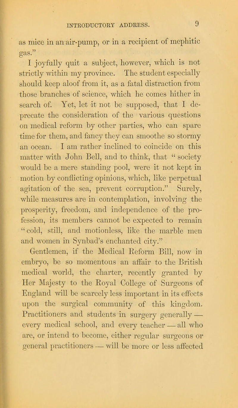 as mice in an air-pump, or in a recipient of mephitic gas.” I joyfully quit a subject, however, which is not strictly within my province. The student especially should keep aloof from it, as a fatal distraction from those branches of science, which he comes hither in search of. Yet, let it not be supposed, that I de- precate the consideration of the various questions on medical reform by other parties, who can spare time for them, and fancy they can smoothe so stormy an ocean. I am rather inclined to coincide on this matter with John Bell, and to think, that “ society would be a mere standing pool, were it not kept in motion by conflicting opinions, which, like perpetual agitation of the sea, prevent corruption.” Surely, while measures are in contemplation, involving the prosperity, freedom, and independence of the pro- fession, its members cannot be expected to remain “cold, stiU, and motionless, like the marble men and Avomen m Synbad’s enchanted city.” Gentlemen, if the Medical Reform Bill, noAv in embryo, be so momentous an affair to the British medical world, the charter, recently granted by Her Majesty to the Royal College of Surgeons of England AviU be scarcely less important m its effects upon the surgical community of this kingdom. Practitioners and students in surgery generally — every medical school, and every teacher — all who are, or intend to become, either regular surgeons or general practitioners — Avill be more or less affected