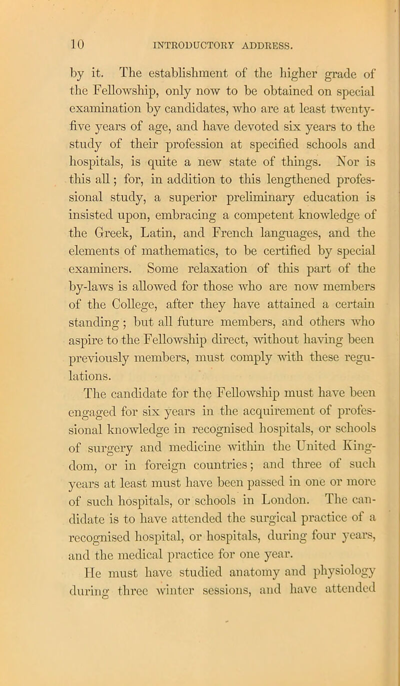 by it. The establishment of the higher grade of the Fellowship, only now to be obtained on special examination by candidates, who are at least twenty- five years of age, and have devoted six years to the study of their profession at specified schools and hospitals, is quite a new state of things. Nor is this all; for, in addition to this lengthened profes- sional study, a superior preliminary education is insisted upon, embracing a competent knowledge of the Greek, Latin, and French languages, and the elements of mathematics, to be certified by special examiners. Some relaxation of this part of the by-laws is allowed for those who are now members of the College, after they have attained a certain standing; but all future members, and others who aspire to the Fellowship direct, without having been previously members, must comply with these regu- lations. The candidate for the Fellowship must have been engaged for six years in the acquirement of profes- sional knowledge in recognised hospitals, or schools of surgery and medicine Avitliin the United King- dom, or in foreign countries; and three of such years at least must have been passed in one or more of such hospitals, or schools in London. The can- didate is to have attended the surgical practice of a recognised hospital, or hospitals, during four years, and the medical practice for one year. He must have studied anatomy and physiology durimr three winter sessions, and have attended