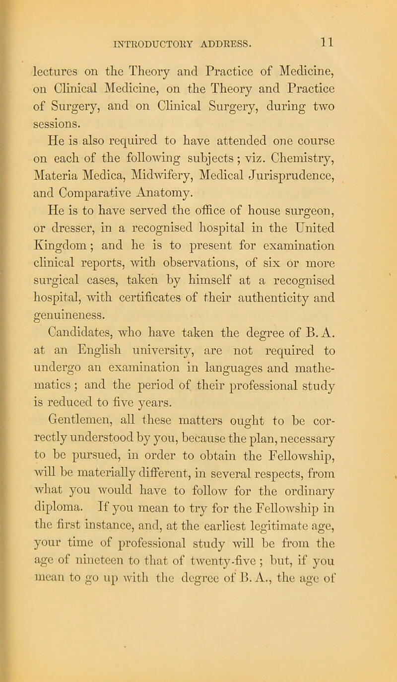 n lectures on tlie Theory and Practice of Medicine, on Clinical Medicine, on the Theory and Practice of Surgery, and on Clinical Surgery, during two sessions. He is also required to have attended one course on each of the following subjects; viz. Chemistry, Materia Medica, Midwifery, Medical Jurisprudence, and Comparative Anatomy. He is to have served the office of house surgeon, or dresser, in a recognised hospital in the United Kingdom; and he is to present for examination clinical reports, with observations, of six or more surgical cases, taken by himself at a recognised hospital, Avith certificates of their authenticity and genuineness. Candidates, who have taken the degree of B. A. at an English university, are not required to undergo an examination in languages and mathe- matics ; and the period of their professional study is reduced to five years. Gentlemen, all these matters ought to be cor- rectly understood by you, because the plan, necessary to be pursued, in order to obtain the FelloAvship, will be materially different, in several respects, from Avhat you Avould have to folioav for the ordinary diploma. If you mean to try for the FelloAvship in the first instance, and, at the earliest legitimate age, your time of professional study Avill bo from tlie age of nineteen to that of tAvonty-five ; but, if you mean to go up Avdth the degree of B. A., the age of
