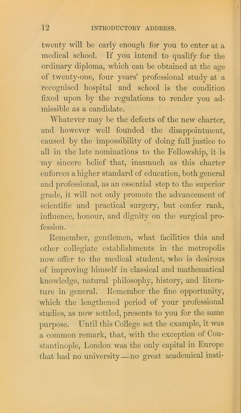 twenty will be early enough for you to enter at a medical school. If you intend to qualify for the ordinary diploma, which can be obtained at the age of twenty-one, four years’ professional study at a recognised hospital and school is the condition fixed upon by the regulations to render you ad- missible as a candidate. Whatever may be the defects of the new charter, and however well founded the disappointment, caused by the impossibility of doing full justice to all in the late nominations to the Fellowship, it is my sincere belief that, inasmuch as this charter enforces a higher standard of education, both general and professional, as an essential step to the superior grade, it will not only promote the advancement of scientific and practical surgery, but confer rank, influence, honour, and dignity on the surgical pro- fession. Eemember, gentlemen, what facilities this and other collegiate establishments in the metropohs now offer to the medical student, who is desirous of improving himself in classical and mathematical knowledge, natural philosophy, history, and htera- ture in general. Kemember the fine opportunity, which the lengthened period of your professional studies, as now settled, presents to you for the same purpose. Until this College set the example, it was a common remark, that, -svith the exception of Con- stantinople, London was the only capital in Europe that had no university—no great academical insti-