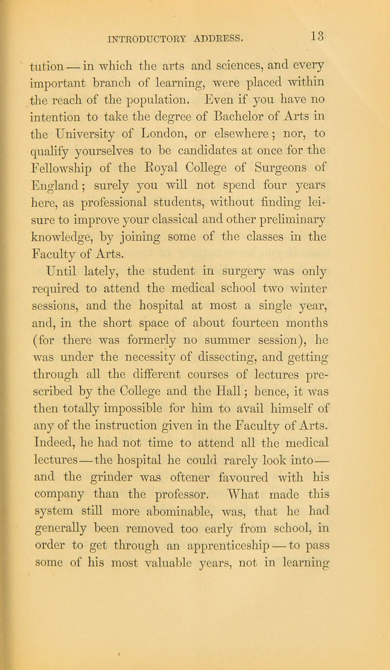 tution — in which the arts and sciences, and every important branch of learning, were placed within the reach of the population. Even if you have no intention to take the degree of Bachelor of Arts in the University of London, or elsewhere; nor, to qualify yourselves to be candidates at once for the Fellowship of the Royal College of Surgeons of England; surely you will not spend four years here, as professional students, without finding lei- sure to improve your classical and other preliminary knowledge, by joining some of the classes in the Faculty of Arts. Until lately, the student in surgery was only required to attend the medical school two winter sessions, and the hospital at most a single year, and, in the short space of about fourteen months (for there was formerly no summer session), he was under the necessity of dissecting, and getting through all the different courses of lectures pre- scribed by the College and the Hall; hence, it was then totally impossible for him to avail himself of any of the instruction given in the Faculty of Arts. Indeed, he had not time to attend all the medical lectures—the hospital he could rarely look into— and the grinder was oftener favoured with his company than the professor. What made this system still more abominable, was, that he had generally been removed too early from school, in order to get through an apprenticeship — to pass some of his most valualile years, not in learning