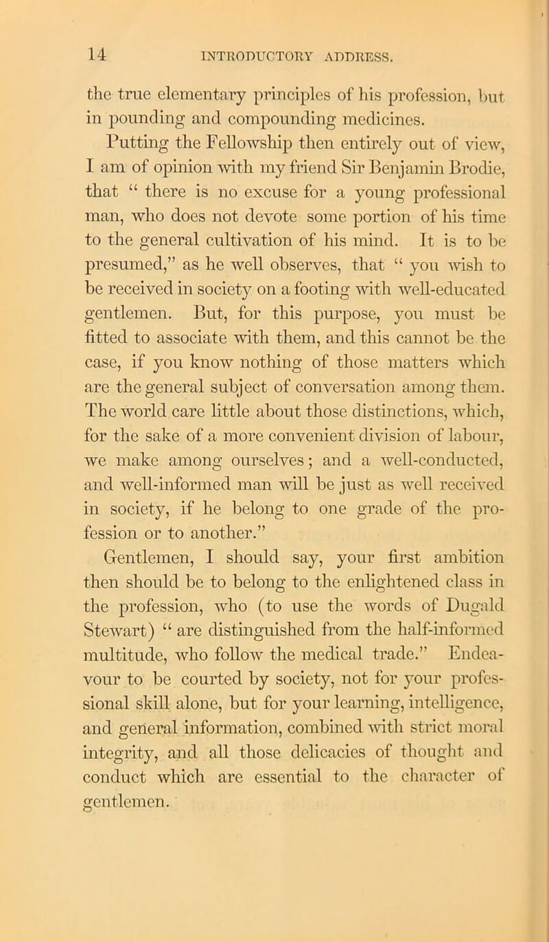 the true elementary principles of his profession, but in pounding and compounding medicines. Putting the Fellowship then entirely out of view, I am of opinion mth my friend Sir Benjamin Brodie, that “ there is no excuse for a young professional man, who does not devote some portion of his time to the general cultivation of his mind. It is to be presumed,” as he well observes, that “ you -wish to be received in society on a footing with well-educated gentlemen. But, for this purpose, you must be fitted to associate with them, and this cannot be the case, if you know nothing of those matters which are the general subject of conversation among them. The world care little about those distinctions, which, for the sake of a more convenient division of labour, we make among ourselves; and a well-conducted, and well-informed man will be just as well received in society, if he belong to one grade of the pro- fession or to another.” Gentlemen, I should say, your first ambition then should be to belong to the enlightened class in the profession, who (to use the words of Dugald Stewart) “ are distinguished from the half-informed multitude, who follow the medical trade.” Endea- vour to be courted by society, not for your profes- sional skill alone, but for your learning, intelligence, and general information, combined mth strict moral integrity, and all those delicacies of thought and conduct which are essential to the cliaracter of gentlemen.