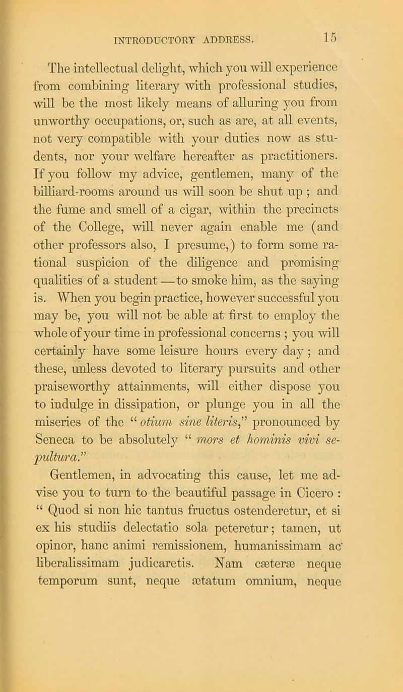 The intellectual delight, which you will experience from combining literary with professional studies, will be the most likely means of alluring you from unworthy occupations, or, such as are, at all events, not very compatible with your duties now as stu- dents, nor your Avelfare hereafter as practitioners. If you follow my advice, gentlemen, many of the billiard-rooms around us will soon be shut up ; and the fume and smell of a cigar, within the precincts of the College, will never again enable me (and other professors also, I presume,) to form some ra- tional suspicion of the diligence and promising qualities of a student—to smoke him, as the saying is, Wlien you begin practice, however successful you may be, you will not be able at first to employ the whole of your time in professional concerns ; you mU certainly have some leisure hours every day; and these, unless devoted to literary pursuits and other praiseworthy attainments, %viU either dispose you to indulge in dissipation, or plunge you in all the miseries of the “ otiwn sine Uteris^'’ pronounced by Seneca to be absolutely “ mors et hominis vivi se- 'pulturar Gentlemen, in advocating this cause, let me ad- vise you to turn to the beautiful passage in Cicero : “ Quod si non hie tantus fructus ostenderetur, et si ex his studiis delectatio sola peteretur; tamen, ut opinor, hanc animi remissionem, humanissimam ac liberalissimam judicaretis. Nam ca3ter£e neque tempomm sunt, neque aitatum omnium, neque