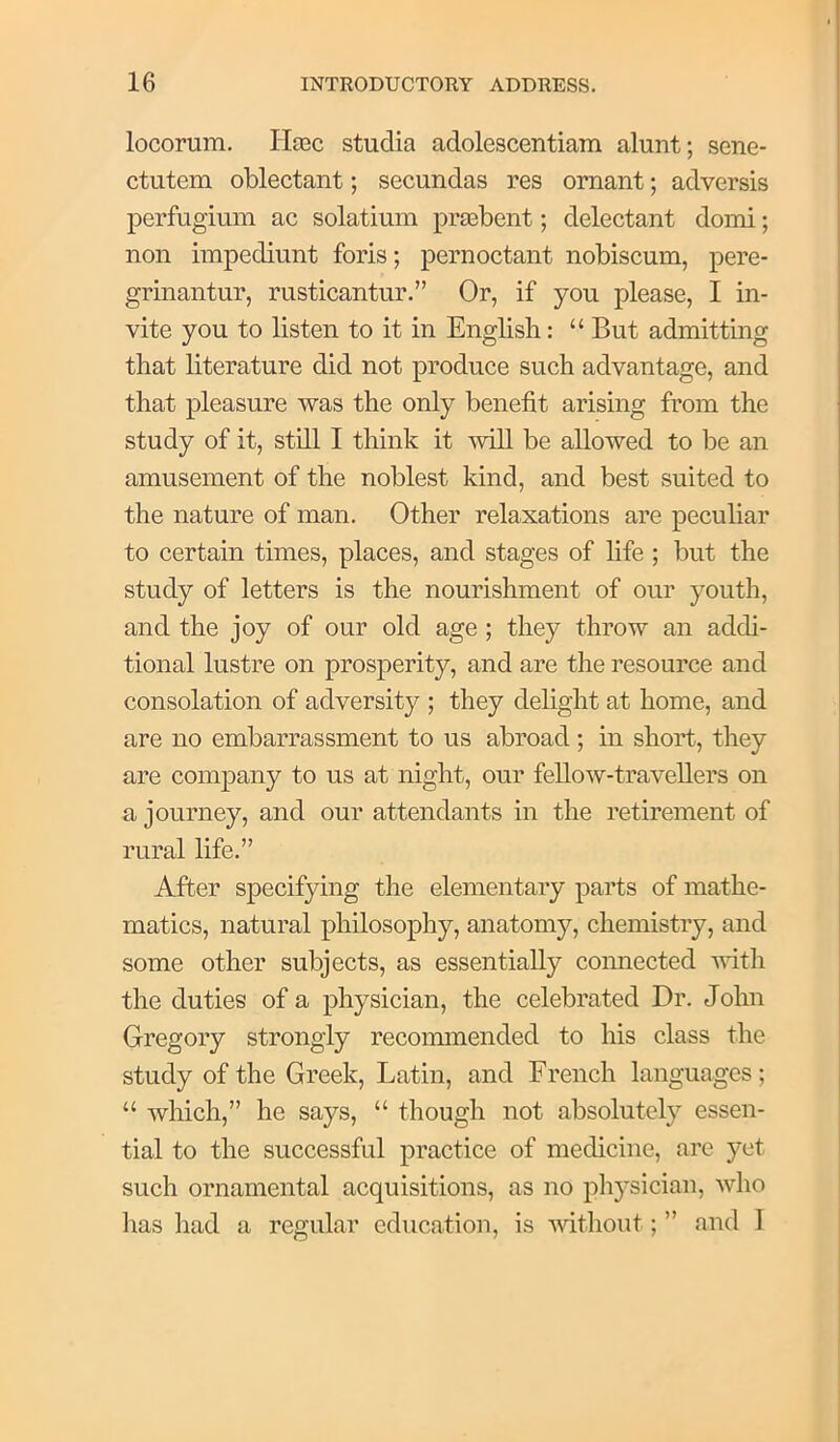 locorum. Haec studia adolescentiara alunt; sene- ctutem oblectant; secundas res omant; adversis perfugium ac solatium prEebent; delectant domi; non impediunt foris; pernoctant nobiscum, pere- grinantur, rusticantur.” Or, if you please, I in- vite you to listen to it in English: “ But admitting that literature did not produce such advantage, and that pleasure was the only benefit arising from the study of it, sthl I think it wiU be aUowed to be an amusement of the noblest kind, and best suited to the nature of man. Other relaxations are peculiar to certain times, places, and stages of hfe ; but the study of letters is the nourishment of our youth, and the joy of our old age ; they throw an addi- tional lustre on prosperity, and are the resource and consolation of adversity ; they delight at home, and are no embarrassment to us abroad; in short, they are company to us at night, our fellow-traveUers on a journey, and our attendants in the retirement of rural life.” After specifying the elementary parts of mathe- matics, natural philosophy, anatomy, chemistry, and some other subjects, as essentially coimected vdth the duties of a physician, the celebrated Dr. John Gregory strongly recommended to his class the study of the Greek, Latin, and French languages ; “ which,” he says, “ though not absolutely essen- tial to the successful practice of medicine, are yet such ornamental acquisitions, as no physician, who lias had a regular education, is without; ” and I