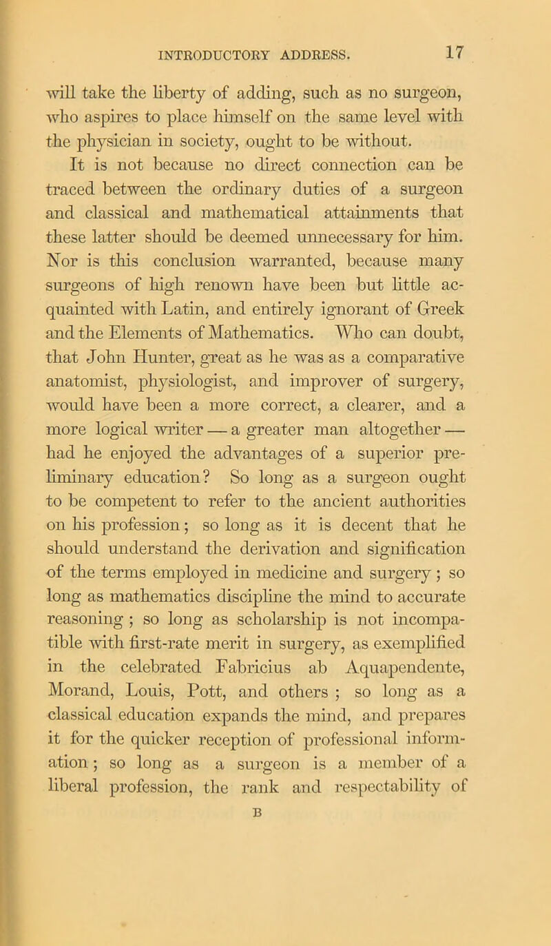 Avill take the liberty of adding, such as no surgeon, who aspires to place himself on the same level with the physician in society, ought to be mthout. It is not because no direct connection can be traced between the ordinary duties of a surgeon and classical and mathematical attainments that these latter should be deemed unnecessary for him. Nor is this conclusion warranted, because many surgeons of high renown have been but httle ac- quamted with Latin, and entirely ignorant of Greek and the Elements of Mathematics. Who can doubt, that John Hunter, gTeat as he was as a comparative anatomist, physiologist, and improver of surgery, would have been a more correct, a clearer, and a more logical writer — a greater man altogether — had he enjoyed the advantages of a superior pre- liminary education? So long as a surgeon ought to be competent to refer to the ancient authorities on his profession; so long as it is decent that he should understand the derivation and signification of the terms employed in medicine and surgery; so long as mathematics discipline the mind to accurate reasoning ; so long as scholarship is not incompa- tible with first-rate merit in surgery, as exemplified in the celebrated Fabricius ab Aquapendente, Morand, Louis, Pott, and others ; so long as a classical education expands the mind, and prepares it for the quicker reception of professional inform- ation ; so long as a surgeon is a member of a liberal profession, the rank and respectabihty of B